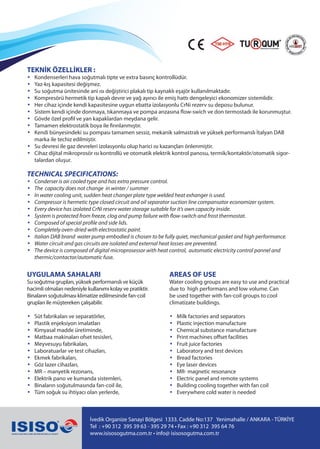 İvedik Organize Sanayi Bölgesi 1333. Cadde No:137 Yenimahalle / ANKARA - TÜRKİYE
Tel : +90 312 395 39 63 - 395 29 74 • Fax : +90 312 395 64 76
www.isisosogutma.com.tr • info@ isisosogutma.com.tr
TEKNİK ÖZELLİKLER :
• Kondenserleri hava soğutmalı tipte ve extra basınç kontrollüdür.
• Yaz-kış kapasitesi değişmez.
• Su soğutma ünitesinde ani ısı değiştirici plakalı tip kaynaklı eşajör kullanılmaktadır.
• Kompresörü hermetik tip kapalı devre ve yağ ayırıcı ile emiş hattı dengeleyici ekonomizer sistemlidir.
• Her cihaz içinde kendi kapasitesine uygun ebatta izolasyonlu CrNi rezerv su deposu bulunur.
• Sistem kendi içinde donmaya, tıkanmaya ve pompa arızasına flow-swich ve don termostadı ile korunmuştur.
• Gövde özel profil ve yan kapaklardan meydana gelir.
• Tamamen elektrostatik boya ile firınlanmıştır.
• Kendi bünyesindeki su pompası tamamen sessiz, mekanik salmastralı ve yüksek performanslı İtalyan DAB
marka ile techiz edilmiştir.
• Su devresi ile gaz devreleri izolasyonlu olup harici ısı kazançları önlenmiştir.
• Cihaz dijital mikroprosör ısı kontrollü ve otomatik elektrik kontrol panosu, termik/kontaktör/otomatik sigor-
talardan oluşur.
TECHNICAL SPECIFICATIONS:
• Conderser is air cooled type and has extra pressure control.
• The capacity does not change in winter / summer
• In water cooling unit, sudden heat changer plate type welded heat exhanger is used.
• Compressor is hermetic type closed circuit and oil separator suction line compansator economizer system.
• Every device has izolated CrNi reserv water storage suitable for it’s own capacity inside.
• System is protected from freeze, clog and pump failure with flow-switch and frost thermostat.
• Composed of special profile and side lids.
• Completely oven-dried with electrostatic paint.
• Italian DAB brand water pump embodied is chosen to be fully quiet, mechanical gasket and high performance.
• Water circuit and gas circuits are isolated and external heat losses are prevented.
• The device is composed of digital microprosessor with heat control, automatic electricity control pannel and
thermic/contactor/automatic fuse.
UYGULAMA SAHALARI
Su soğutma grupları, yüksek performanslı ve küçük
hacimli olmaları nedeniyle kullanımı kolay ve pratiktir.
Binaların soğutulması klimatize edilmesinde fan-coil
grupları ile müştereken çalışabilir.
• Süt fabrikaları ve separatörler,
• Plastik enjeksiyon imalatları
• Kimyasal madde üretiminde,
• Matbaa makinaları ofset tesisleri,
• Meyvesuyu fabrikaları,
• Laboratuarlar ve test cihazları,
• Ekmek fabrikaları,
• Göz lazer cihazları,
• MR – manyetik rezonans,
• Elektrik pano ve kumanda sistemleri,
• Binaların soğutulmasında fan-coil ile,
• Tüm soğuk su ihtiyacı olan yerlerde,
AREAS OF USE
Water cooling groups are easy to use and practical
due to high performans and low volume. Can
be used together with fan-coil groups to cool
climatizate buildings.
• Milk factories and separators
• Plastic injection manufacture
• Chemical substance manufacture
• Print machines offset facilities
• Fruit juice factories
• Laboratory and test devices
• Bread factories
• Eye laser devices
• MR- magnetic resonance
• Electric panel and remote systems
• Building cooling together with fan coil
• Everywhere cold water is needed
 