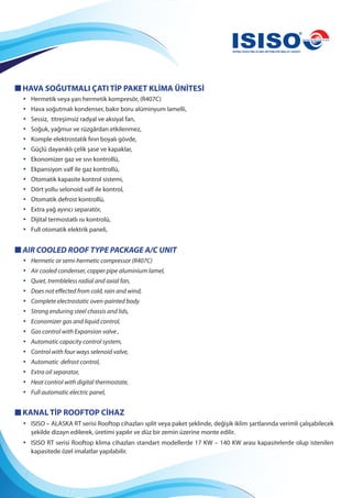 HAVA SOĞUTMALI ÇATI TİP PAKET KLİMA ÜNİTESİ
• Hermetik veya yarı hermetik kompresör, (R407C)
• Hava soğutmalı kondenser, bakır boru alüminyum lamelli,
• Sessiz, titreşimsiz radyal ve aksiyal fan,
• Soğuk, yağmur ve rüzgârdan etkilenmez,
• Komple elektrostatik fırın boyalı gövde,
• Güçlü dayanıklı çelik şase ve kapaklar,
• Ekonomizer gaz ve sıvı kontrollü,
• Ekpansiyon valf ile gaz kontrollü,
• Otomatik kapasite kontrol sistemi,
• Dört yollu selonoid valf ile kontrol,
• Otomatik defrost kontrollü,
• Extra yağ ayırıcı separatör,
• Dijital termostatlı ısı kontrolü,
• Full otomatik elektrik paneli,
AIR COOLED ROOF TYPE PACKAGE A/C UNIT
• Hermetic or semi-hermetic compressor (R407C)
• Air cooled condenser, copper pipe aluminium lamel,
• Quiet, trembleless radial and axial fan,
• Does not effected from cold, rain and wind,
• Complete electrostatic oven-painted body
• Strong enduring steel chassis and lids,
• Economizer gas and liquid control,
• Gas control with Expansion valve ,
• Automatic capacity control system,
• Control with four ways selenoid valve,
• Automatic defrost control,
• Extra oil separator,
• Heat control with digital thermostate,
• Full automatic electric panel,
KANAL TİP ROOFTOP CİHAZ
• ISISO – ALASKA RT serisi Rooftop cihazları split veya paket şeklinde, değişik iklim şartlarında verimli çalışabilecek
şekilde dizayn edilerek, üretimi yapılır ve düz bir zemin üzerine monte edilir.
• ISISO RT serisi Rooftop klima cihazları standart modellerde 17 KW – 140 KW arası kapasitelerde olup istenilen
kapasitede özel imalatlar yapılabilir.
 
