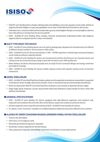 • ISISO RT serisi Rooftop klima cihazları, fabrikamızda imal edildikten sonra tüm parçaları monte edilir, elektrik ve
soğutma devreleri bağlanır ve gaz şarjı yapıldıktan sonra cihaz %100 kalite kontrol testlerine tabi tutulur.
• Teslimden önce cihaz tüm kalite kontrol testlerinden geçmiş, kanal bağlantı flanşları ve enerji bağlantı işlemine
hazır hale gelmiş ve montaja hazır bir duruma getirilir.
• ISISO - ALASKA RT serisi Rooftop klima cihazları, hermetic kompresörler kullanılarak birden fazla bağımsız
soğutma devresi ve kapasite kontrol imkanı vermektedir.
DUCT TYPE ROOF TOP DEVICE
• ISISO – ALASKA RT series Rooftop devices are to be split or package type, designed and manufactured to be efficient
at different climate conditions. And mounted on a flat surface.
• ISISO – ALASKA RT series A/C devices have between 17 KW – 140 KWs capacities in standart types and special designes
can be made according to capacities desired.
• ISISO – ALASKA RT series Rooftop A/C devices are manufactured and then all of the parts are mounted, electric and
cooling cicuits are connected and gas charge is done then the device is put 100% quality tests.
• Before delivery, the device will passed all quality tests, be ready for duct connection flanges and energy connection
and ready for montage.
• ISISO - ALASKA RT series Rooftop A/C devices enables capacity control with separate cooling circuits via hermetic
compressors.
GENEL ÖZELLİKLER
• ISISO–ALASKA RTserisiRoofTopklimacihazları;yüksekverimlievaparatörvekondenserserpantinleri,evaparatör
ve kondenser fanları ile diğer akış kontrol cihazları, motor ve kompresör koruma elemanlarıyla donatılmıştır.
• Bütün bu ekipmanlar ISISO RT serisi Roof Top klima cihazlarının uzun ömürlü ve dayanıklı olmasını sağlar.
• İsteğe bağlı olarak müşteriye sunulan aksesuarlarla daha fazla fonksiyona sahip komple bir klima cihazı elde
edilmesi mümkündür.
GENERAL SPECIFICATIONS
• ISISO - ALASKA RT series Rooftop A/C devices equipped with; high-efficiency evaporator and condenser coils,
evaporator and condenser fans and other flow control devices, engine and compressor protective devices.
• All these equipment ensure long-life and enduring of ISISO - ALASKA RT series Rooftop A/C devices.
• To obtain a more functional complete air conditioning device Optional accessories offered to the customer.
ALASKA RT SERİSİ CİHAZININ MUADİLLERİNDEN FARKLI EXTRA ÖZELLİKLERİ
• Titreşim alıcı absorbeler,
• Likit tutucu ve ara soğutucu tank,
• Otomatik geri beslemeli yağ ayırıcı separatör,
• Kendinden motorlu radyal fan ile istenilen basınç,
• Cihaz çalışmasının dışarıdan izlenebildiği manometre, termometre ve arıza tespit paneli.
 