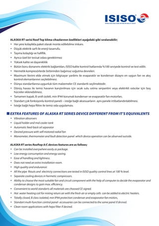 ALASKA RT serisi Roof Top klima cihazlarının özellikleri aşağıdaki gibi sıralanabilir;
• Her yere kolaylıkla paket olarak monte edilebilme imkanı.
• Düşük elektrik sarfı ile enerji tasarrufu.
• Taşıma kolaylığı ve hafiflik.
• Ayrıca özel bir tesisat odası gerektirmez
• Yüksek kalite ve dayanıklılık
• Bütün boru donanımı elektrik bağlantıları, ISISO kalite kontrol hatlarında %100 seviyede kontrol ve test edilir.
• Hermetik kompresörlerde birbirinden bağımsız soğutma devreleri.
• Maximum Verimi elde etmek için bilgisayar yardımı ile evaparatör ve kondenser dizaynı en uygun fan ve akış
kontrol elemanlarının seçilebilmesi.
• Dünya standartlarına uygunluk tüm malzemeler CE standartlı seçilmektedir.
• Dönüş havası ile temiz havanın karıştırılması için sıcak sulu ısıtma serpantini veya elektrikli ısıtıcılar için boş
hücreler eklenebilmesi.
• Tamamen kapalı, B sınıfı izoleli, min IP44 korumalı kondenser ve evaparatör fan motorları,
• Standart çok fonksiyonlu kontrol paneli – isteğe bağlı aksesuarların aynı panele irtibatlandırılabilmesi.
• İsteğe bağlı hepa filitre ile temiz oda uygulaması.
EXTRA FEATURES OF ALASKA RT SERIES DEVICE DIFFERENT FROM IT’S EQUIVALENTS
• Vibration absorvers
• Liquid holder and mid cooler tank
• Automatic feed-back oil separator
• Desired pressure with self motored radial fan
• Manometer, thermometer and fault detection panel which device operation can be observed outside.
ALASKA RT series Rooftop A/C devices features are as follows;
• Can be installed everywhere easily as package.
• Low energy consumption and energy saving.
• Ease of handling and lightness.
• Does not need an extra installation room.
• High quality and endurance:
• All the pipe fitouts and electricty connections are tested in ISISO quality control lines at 100 % level.
• Separate cooling devices in hermetic compressors.
• Ability to choose the most suitable fan and circuit component with the help of computer to decide the evaporator and
condenser designs to gain max. efficiency.
• Convenient to world standarts all materials are choosed CE signed.
• Hot water heating coil for mixing return air with the fresh air or empty cells can be added to electric heaters.
• Totally closed, B class isolated, min IP44 protection condenser and evaporator fan motors,
• Standart multi-function control panel- accesuaries can be connected to the same panel if desired.
• Clean room applications with hepa filter if desired.
 