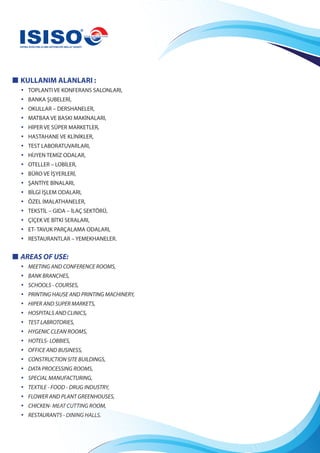 KULLANIM ALANLARI :
• TOPLANTI VE KONFERANS SALONLARI,
• BANKA ŞUBELERİ,
• OKULLAR – DERSHANELER,
• MATBAA VE BASKI MAKİNALARI,
• HİPER VE SÜPER MARKETLER,
• HASTAHANE VE KLİNİKLER,
• TEST LABORATUVARLARI,
• HİJYEN TEMİZ ODALAR,
• OTELLER – LOBİLER,
• BÜRO VE İŞYERLERİ,
• ŞANTİYE BİNALARI,
• BİLGİ İŞLEM ODALARI,
• ÖZEL İMALATHANELER,
• TEKSTİL – GIDA – İLAÇ SEKTÖRÜ,
• ÇİÇEK VE BİTKİ SERALARI,
• ET- TAVUK PARÇALAMA ODALARI,
• RESTAURANTLAR – YEMEKHANELER.
AREAS OF USE:
• MEETING AND CONFERENCE ROOMS,
• BANK BRANCHES,
• SCHOOLS - COURSES,
• PRINTING HAUSE AND PRINTING MACHINERY,
• HIPER AND SUPER MARKETS,
• HOSPITALS AND CLINICS,
• TEST LABROTORIES,
• HYGENIC CLEAN ROOMS,
• HOTELS- LOBBIES,
• OFFICE AND BUSINESS,
• CONSTRUCTION SITE BUILDINGS,
• DATA PROCESSING ROOMS,
• SPECIAL MANUFACTURING,
• TEXTILE - FOOD - DRUG INDUSTRY,
• FLOWER AND PLANT GREENHOUSES,
• CHICKEN- MEAT CUTTING ROOM,
• RESTAURANTS - DINING HALLS.
 