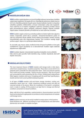 MODÜLER SOĞUK ODA
ISISOmodülersoğukdepolarınenönemliözelliğiizolasyontamamlayıcıözellikte
soğuk depo kapılarıdır. Bu kapılar 80 mm. Kalınlığında poliüretan köpük üzerine
0,55 mm. Kalınlıkta polyester boyalı saçtan oluşturmaktadır. İçerden ve dışardan
rahatlıkla açılabilen, kilitlenebilen, emniyet mekaniğine sahip olan kapılardır.
Hava sızdırmaz ve ısı kaybını engelleyen sızdırmaz contalarla çevrilidir. Dünya
gıda şartnamelerine uygun, prefabrik, poliüretan dolgulu, hijyenik modüler
soğuk odalar. Prefabrik paneller çift kilitlemeli ve özel sızdırmaz contalıdır.
ISISOmodülersoğukvedonmuşmuhafazaodalarınınbütüntiplerindesoğutma
ünitesi, evaporatör, panel oda iç yüzeyde; kompresör-kondenser grubu ve
split dış yüzeyinde olacak şekilde monte edilmiş durumdadır. Panelin montajı
tamamlandığı anda oda soğutulmaya hazırdır. Tüm ürünlerin tazeliği doğal
şartlara uygun depo ve ısı şartlarıyla saklanmaktadır.
Et, süt, balık, yağ, meyve, sebze, medikal ürünler, kimyasal maddeler ve tüm gıda
maddelerinin uygun koşullarda ve ısı derecelerinde modüler soğuk odalarda
depolanması sağlanabilir.
ISISO modüler depolar mekanlardaki boşluklara kolaylıkla monte edilebilir.
Oda ısılarına göre paneller farklı kalınlıkta olup, modüler depolarda alternatif
ölçüler mevcuttur.
MODULAR COLD STORES
The most important feature of ISISO modular cold storage tanks is their doors,
which have complementary insulation properties. These doors consist of 0.55 mm
polyester paint coated 80 mm thick polyuretan foam. Doors are easily be opened
from inside and outside, lockable, having security mechanics. They are air proof
and surrounded by seals preventing the loss of heat. Prefabricated, polyurethane
filled, hygienic modular cold rooms. Complying with the world food specifications,
double seal lock and custom prefabricated panel gasket.
In all types of ISISO modular cold and frozen storage chambers, cooling unit,
evaporator, panel room are inside; compressor-condenser group and split are
mounted outside of the device. When the installation of the panel is completed,
room is ready to cooling. All the products are kept fresh in storage and thermal
conditions convenient to natural conditions.
Meat, milk fish oil, fruit, vegetables, medical products, chemical products and all of
foodcanbeobtainedinappropriatecircumstancesandattemperaturesatmodular
cold storage rooms.
ISISO modular reservoirs can be easily installed to empty spaces in the locations.
Panel thickness are different according to room temperatures and alternative
diamension are avaible in modular storages.
İvedik Organize Sanayi Bölgesi 1333. Cadde No:137 Yenimahalle / ANKARA - TÜRKİYE
Tel : +90 312 395 39 63 - 395 29 74 • Fax : +90 312 395 64 76
www.isisosogutma.com.tr • info@ isisosogutma.com.tr
 