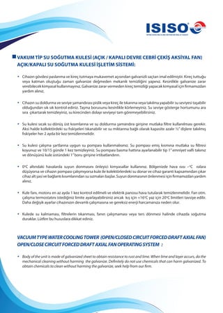 VAKUM TİP SU SOĞUTMA KULESİ (AÇIK / KAPALI DEVRE CEBRİ ÇEKİŞ AKSİYAL FAN)
AÇIK/KAPALI SU SOĞUTMA KULESİ İŞLETİM SİSTEMİ:
• Cihazın gövdesi paslanma ve kireç tutmaya mukavemet açısından galvanizli saçtan imal edilmiştir. Kireç tuttuğu
veya katman oluştuğu zaman galvanize değmeden mekanik temizliğini yapınız. Kesinlikle galvanize zarar
verebilecek kimyasal kullanmayınız. Galvanize zarar vermeden kireç temizliği yapacak kimyasal için firmamızdan
yardım alınız.
• Cihazın su doldurma ve seviye şamandırası pislik veya kireç ile tıkanma veya takılma yapabilir su seviyesi taşabilir
olduğundan sık sık kontrol ediniz. Taşma borusunu kesinlikle körlemeyiniz. Su seviye gösterge hortumunu ara
sıra çıkartarak temizleyiniz, su kirecinden dolayı seviyeyi tam göremeyebilirsiniz.
• Su kulesi sıcak su dönüş üst kısımlarına ve su doldurma şamandıra girişine mutlaka filtre kullanılması gerekir.
Aksi halde kollektördeki su fıskiyeleri tıkanabilir ve su miktarına bağlı olarak kapasite azalır ½” dişlere takılmış
fıskiyeler her 2 ayda bir kez temizlenmelidir.
• Su kulesi çalışma şartlarına uygun su pompası kullanmalısınız. Su pompası emiş kısmına mutlaka su filtresi
koyunuz ve 10/15 günde 1 kez temizleyiniz. Su pompası basma hattına ayarlanabilir tip 1”emniyet valfı takınız
ve dönüşünü kule üstündeki 1”boru girişine irtibatlandırın.
• 0o
C altındaki havalarda suyun donmasını önleyici kimyasallar kullanınız. Bölgenizde hava ısısı –o
C ısılara
düşüyorsa ve cihazın pompası çalışmıyorsa kule ile kolektörlerdeki su donar ve cihaz garanti kapsamından çıkar
cihaz alt şasi ve bağlantı kısımlarından su sızmaları başlar. Suyun donmasının önlenmesi için firmamızdan yardım
alınız.
• Kule fanı, motoru en az ayda 1 kez kontrol edilmeli ve elektrik panosu hava tutularak temizlenmelidir. Fan otm.
çalışma termostatını istediğiniz limite ayarlayabilirsiniz ancak kış için +16o
C yaz için 20o
C limitleri tavsiye edilir.
Daha değişik ayarlar cihazınızın devamlı çalışmasına ve gereksiz enerji harcamanıza neden olur.
• Kulede su kalmaması, filtrelerin tıkanması, fanın çalışmaması veya ters dönmesi halinde cihazda soğutma
duraklar. Lütfen bu hususlara dikkat ediniz.
VACUUMTYPEWATERCOOLINGTOWER (OPEN/CLOSEDCIRCUITFORCEDDRAFTAXIALFAN)
OPEN/CLOSECIRCUITFORCEDDRAFTAXIALFANOPERATINGSYSTEM :
• Body of the unit is made of galvanized sheet to obtain resistance to rust and lime. When lime and layer accurs, do the
mechanical cleaning without harming the galvanize. Definitely do not use chemicals that can harm galvanized. To
obtain chemicals to clean without harming the galvanize, seek help from our firm.
 