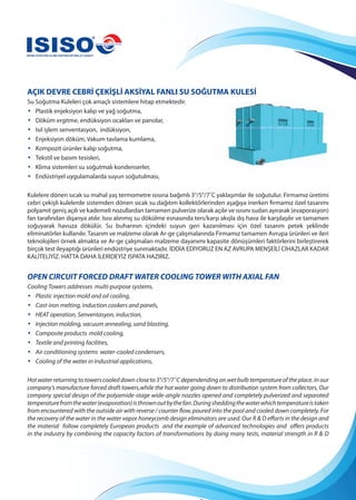 AÇIK DEVRE CEBRİ ÇEKİŞLİ AKSİYAL FANLI SU SOĞUTMA KULESİ
Su Soğutma Kuleleri çok amaçlı sistemlere hitap etmektedir.
• Plastik enjeksiyon kalıp ve yağ soğutma,
• Döküm ergitme, endüksiyon ocakları ve panolar,
• Isıl işlem senventasyon, indüksiyon,
• Enjeksiyon döküm, Vakum tavlama kumlama,
• Kompozit ürünler kalıp soğutma,
• Tekstil ve basım tesisleri,
• Klima sistemleri su soğutmalı kondenserler,
• Endüstriyel uygulamalarda suyun soğutulması,
Kulelere dönen sıcak su mahal yaş termometre ısısına bağımlı 3°/5°/7˚C yaklaşımlar ile soğutulur. Firmamız üretimi
cebri çekişli kulelerde sistemden dönen sıcak su dağıtım kollektörlerinden aşağıya inerken firmamız özel tasarımı
polyamit geniş açılı ve kademeli nozullardan tamamen pulverize olarak açılır ve ısısını sudan ayırarak (evaporasyon)
fan tarafından dışarıya atılır. Isısı alınmış su dökülme esnasında ters/karşı akışla dış hava ile karşılaşılır ve tamamen
soğuyarak havuza dökülür. Su buharının içindeki suyun geri kazanılması için özel tasarım petek şeklinde
eliminatörler kullanılır. Tasarım ve malzeme olarak Ar-ge çalışmalarında Firmamız tamamen Avrupa ürünleri ve ileri
teknolojileri örnek almakta ve Ar-ge çalışmaları malzeme dayanımı kapasite dönüşümleri faktörlerini birleştirerek
birçok test ileyaptığı ürünleri endüstriye sunmaktadır. İDDİA EDİYORUZ EN AZ AVRUPA MENŞEİLİ CİHAZLAR KADAR
KALİTELİYİZ. HATTA DAHA İLERİDEYİZ ISPATA HAZIRIZ.
OPEN CIRCUIT FORCED DRAFT WATER COOLING TOWER WITH AXIAL FAN
Cooling Towers addresses multi-purpose systems.
• Plastic injection mold and oil cooling,
• Cast-iron melting, induction cookers and panels,
• HEAT operation, Senventasyon, induction,
• Injection molding, vacuum annealing, sand blasting,
• Composite products mold cooling,
• Textile and printing facilities,
• Air conditioning systems water-cooled condensers,
• Cooling of the water in industrial applications,
Hot water returning to towers cooled down close to 3°/5°/7˚C dependending on wet bulb temperature of the place. In our
company’s manufacture forced draft towers,while the hot water going down to distribution system from collectors, Our
company special design of the polyamide-stage wide-angle nozzles opened and completely pulverized and separated
temperaturefromthewater(evaporation)isthrownoutbythefan.Duringsheddingthewaterwhichtemperatureistaken
from encountered with the outside air with reverse / counter flow, poured into the pool and cooled down completely. For
the recovery of the water in the water vapor honeycomb design eliminators are used. Our R & D efforts in the design and
the material follow completely European products and the example of advanced technologies and offers products
in the industry by combining the capacity factors of transformations by doing many tests, material strength in R & D
 