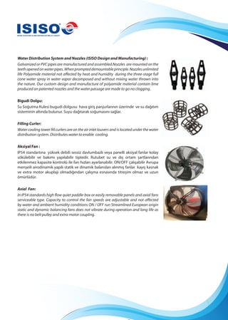 Water Distribution System and Nozzles (ISISO Design and Manufacturing) :
Galvanized or PVC pipes are manufactured and assembled.Nozzles are mounted on the
teethopenedonwaterpipes.Whenprompteddemountableprinciple.Nozzlesunlimited
life Polyamide material not affected by heat and humidity during the three-stage full
cone water spray in water vapor decomposed and without mixing water thrown into
the nature. Our custom design and manufacture of polyamide material contain lime
produced on patented nozzles and the water passage are made to go no clogging.
Bigudi Dolgu:
Su Soğutma Kulesi bugudi dolgusu hava giriş panjurlarının üzerinde ve su dağıtım
sisteminin altında bulunur. Suyu dağıtarak soğumasını sağlar.
Filling Curler:
Water cooling tower fill curlers are on the air inlet louvers and is located under the water
distribution system. Distributes water to enable cooling.
Aksiyal Fan :
IP54 standartına yüksek debili sessiz davlumbazlı veya panelli aksiyal fanlar kolay
sökülebilir ve bakımı yapılabilir tiptedir. Rutubet su ve dış ortam şartlarından
etkilenmez kapasite kontrolü ile fan hızları ayarlanabilir. ON/OFF çalışabilir Avrupa
menşeili airodinamik yapılı statik ve dinamik balansları alınmış fanlar kayış kasnak
ve extra motor akuplajı olmadığından çalışma esnasında titreşim olmaz ve uzun
ömürlüdür.
Axial Fan:
In IP54 standards high flow quiet paddle-box or easily removable panels and axial fans
serviceable type. Capacity to control the fan speeds are adjustable and not affected
by water and ambient humidity conditions ON / OFF run Streamlined European origin
static and dynamic balancing fans does not vibrate during operation and long life as
there is no belt pulley and extra motor coupling.
 