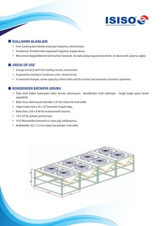 KULLANIM ALANLARI
• Free Cooling devrelerde enerji geri kazanım, ekonomizer,
• Kondenser Ünitelerinde evaporatif soğutma, kapalı devre,
• Mevsimsel değişikliklerde birimsel fan kontrolü ile daha kolay kapasite kontrolü ve ekonomik çalışma sağlar.
AREAS OF USE
• Energy recovery with free cooling circuits, economizer,
• Evaporative cooling in condenser units, closed circuit,
• In seasonal changes, easier capacity control with unit fan control and mantains economic operation.
KONDENSER BATARYA GRUBU
• Özel imal edilen bataryalar bakır borulu alüminyum lamellerden imal edilmiştir. İsteğe bağlı epoxi lamel
yapılabilir.
• Bakır boru alüminyum lameller 2.4 mm Hatve ile imal edilir.
• Yoğun bakır boru 25 x 22 Geometri tropik kalıp,
• Bakır boru 3/8 x 0.40 ile mukavemetli tasarım,
• 10˚C ∆T ile yüksek performans,
• %35 Monoetilen karışımlı su veya yağ sirkülasyonu,
• Kollektörler 42 x 1,5 mm bakır borulardan imal edilir.
 