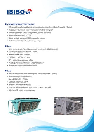 CONDENSER BATTERY GROUP
• The special manufactured batteries copper pipe aluminium finned. Epoxi fin avaible if desired,
• Copper pipe aluminium fins are manufactured with 2,4 mm pitch,
• Dense copper pipes 3/8 x 0,4 designed for power of resistance,
• High performance with 10 °C ΔT,
• Water or oil circulation with 35% monoetilen mixture,
• Collectors are made of 42 x 1,5 mm copper pipes.
FAN
• Ø80 cm Kendinden Panelli Davlumbazlı Airodinamik (SOLER&PALAU),
• Alüminyum enjeksiyon döküm 7 kanat,
• Her biri 25000 m3/h - 70 dBa,
• 380 Volt - 1900 Watt - 3.50 A,
• IP54 Motor Koruma sınıfına sahip,
• Y/∆ bağlantı ile devir kontrolü 22000/25000 m3/h,
• İsteğe bağlı ısıya duyarlı invertör sistem.
FAN
• Ø80 cm aerodynamic with separete panel hood fume (SOLER & PALAU),
• Aluminium injection mold 7 flaps,
• Each 25.000 m3/h – 70 dBa,
• 380 Volts- 1900 Watt-3,50 A,
• Has IP54 motor protection class,
• Y/Δ (Star delta connection ) circuit control 22.000/25.000 m3/h,
• Heat sensible inverter system if desired.
 