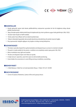 İvedik Organize Sanayi Bölgesi 1333. Cadde No:137 Yenimahalle / ANKARA - TÜRKİYE
Tel : +90 312 395 39 63 - 395 29 74 • Fax : +90 312 395 64 76
www.isisosogutma.com.tr • info@ isisosogutma.com.tr
AVANTAJLAR
• Gövde galvanizli saçtan özel olarak şekillendirilmiş mukavemet açısından bir biri ile bağlantısı kolay olacak
şekilde tasarlanmıştır.
• Boya, Komple epoksi elektrostatik boya ile kaplanarak dış ortam şartlarına uygun hale getirilmiştir. (RAL-7032)
• Kurulum alanı küçük ve hafif modüler,
• Fanlar yukarı hava üfleyen çift sıra olarak tasarlanmıştır.
• Yüksek miktardaki kapasiteler demontabl olarak konumlandırılması ile yerden tasarruf sağlar,
• Vinç taşımasında kolaylık sağlayan vinç kupları ve kolay montaj birleştirme.
ADVANTADGES
• The body is specially shaped from galvanised plate and designed easy to connect to maintain strength.
• The paint is made avaible for the exterior conditions via completely coated epoxy paint. RAL-7032.
• Minor installation area, light and moduler.
• The fans are designed 2 layers and blows air upside,
• In high amount capacities, saves from space via demontable positioning,
• Crane holders for convenience in crane lifting and easy installation, assembling.
BEHER PAKET
• 2 Adet Batarya, 2 Adet Fan ve Grub Şasisinden Oluşur. 1 Paket 10˚C ∆T, 150 KW
EACH PACKADGE
• Consist of 2 pieces of battaries, 2 pieces of fan and a group chassis
 