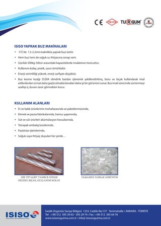 İvedik Organize Sanayi Bölgesi 1333. Cadde No:137 Yenimahalle / ANKARA - TÜRKİYE
Tel : +90 312 395 39 63 - 395 29 74 • Fax : +90 312 395 64 76
www.isisosogutma.com.tr • info@ isisosogutma.com.tr
ISISO YAPRAK BUZ MAKİNALARI
• -5°C’de 1.5-2.2mm kalınlıkta yaprak buz üretir.
•	 Hem buz hem de soğuk su ihtiyacına cevap verir.
•	 Günlük 500kg-50ton arasındaki kapasitelerde imalatımız mevcuttur.
•	 Kullanımı kolay, pratik, uzun ömürlüdür.
•	 Enerji verimliliği yüksek, enerji sarfiyatı düşüktür.
•	 Buz kesme kızağı SS304 silindirik bardan işlenerek şekillendirilmiş, boru ve bıçak kullanılarak imal
edilenlerdenonkatdahagüçlüolmaklaberaberdahaiyibirgörünümsunar.Buzimalisürecindesürtünmeyi
azaltıp iç duvarı zarar görmekten korur.
KULLANIM ALANLARI
•	 Et ve balık ürünlerinin muhafazasında ve paketlenmesinde,
•	 Ekmek ve pasta fabrikalarında, hamur yapımında,
•	 Süt ve süt ürünleri akümülasyon havuzlarında,
•	 Tetrapak ambalaj tesislerinde,
•	 Pastörize işlemlerinde,
•	 Soğuk suya ihtiyaç duyulan her yerde…
DİK TİP SABİT TAMBUR DÖNER
HELİSEL BIÇAK, KULLANIMI KOLAY.
TAMAMEN YAPRAK GÖRÜNÜM
 