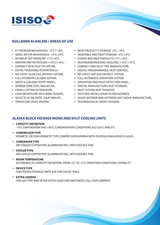 KULLANIM ALANLARI / AREAS OF USE
ALASKA BLOCK PACKAGE MONO AND SPLIT COOLING UNITS
•	 CAPACITY DEFINITION
-10°C EVAPORATİON AND +40°C CONDANSATION CONDITIONS; R22 GAS CAPACITY.
•	 COMPRESSOR TYPE
HERMETIC OR SEMI-HERMETIC TYPE COMPRESSOR RUNNING WITH R22/R502/R404A/R507A GASES.
•	 CONDANSER TYPE
AIR COOLED COPPER PIPE ALUMINIUM FINS. (WITH DOUBLE FAN)
•	 COOLER TYPE
AIR COOLED COPPER PIPE ALUMINIUM FINS. (WITH DOUBLE FAN)
•	 ROOM TEMPERATURE
ACCORDING TO CAPACITY DEFINITION, FROM -5°C TO +5°C OPERATION CONDITIONS CAPABILITY.
•	 DEVICE TYPE
FOR FROZEN STORAGE UNITS ASK FOR CHOISE TABLE.
•	 EXTRA CHOOSE
FOR GAS TYPE AND IN THE EXTRA LOAD CIRCUMSTANCES CALL OUR COMPANY.
• ET ÜRÜNLERİ MUHAFAZASI –2o
C /–18o
C,
• SEBZE, MEYVA MUHAFAZASI +4o
C/+8o
C,
• PEYNİR VE SÜT ÜRÜNLERİ +1o
C/+8o
C,
• MANTAR ÜRETİMTESİSLERİ +10o
C/+16o
C,
• COMPACT VEYA SPLIT TİP ÜRETİM,
• DİJİTAL PROGRAMLI ISI KONTROLLU,
• NO-FROST SICAK GAZ DEFROST SİSTEMİ,
• FULL OTOMATİK ÇALIŞMA SİSTEMİ,
• ARIZA ve ÇALIŞMA TESPİT PANELİ,
• SİPARİŞE GÖRE ÖZEL İMALATLAR,
• KANALLI SİSTEM ISI TRANSFERİ,
• UZAK MESAFELERE SPLIT BORU TESİSATI,
• SESSİZ İÇ VE DIŞ ÜNİTE GRUP İMALATI,
• TEKNOLOJİK CİHAZ DİZAYNI,
• MEAT PRODUCT’S STORAGE -2°C/ -18°C,
• VEGETABLE AND FRUIT STORAGE +4°C/+8°C,
• CHEESE AND MILK PRODUCTS +1°C /+8°C,
• MUSHROOM BREEDING FACILITIES +10°C/+16°C,
• COMPACT AND SPLIT TYPE MANUFACTURE,
• DIGITAL PROGRAMMABLE HEAT CONTROL,
• NO-FROST HOT GAS DEFROST SYSTEM,
• FULL AUTOMATIC OPERATION SYSTEM,
• OPERATION AND FAULT DETECTION PANEL,
• SPECIAL MANUFACTURES DUE TO ORDER,
• INLET SYSTEM HEAT TRANSFER,
• SPLIT PIPE INSTALLATION TO FAR DISTANCE,
• SILENT INTERIOR AND EXTERIOR UNIT GROUP MANUFACTURE,
• TECHNOLOGICAL DEVICE DESIGNS.
 