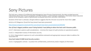 Sony Pictures
The hack was a release of confidential data belonging to Sony Pictures Entertainment; the data included personal
information about Sony Pictures employees and their families, e-mails between employees, information about executive
salaries at the company, copies of (previously) unreleased Sony films, and other information.
Duration of the hack is unknown, though evidence suggests that the intrusion occurred for more than a year.
Article on SC Magazine: (Could the Sony breach have been prevented)
http://www.scmagazine.com/could-the-sony-breach-have-been-prevented/article/394249/
One of Sony's biggest problems wasn't being hacked; it was failing to detect the hack until it became public.
A.12.7: Information systems audit considerations - minimise the impact of audit activities on operational systems
A.18.2.1: Independent review of information security
A. 12.6.1: Organization’s exposure to such vulnerabilities evaluated and appropriate measures taken to address the
associated risk.
Sony hack leaked 47,000 Social Security numbers
A.10.1: Cryptographic controls - to protect the confidentiality, authenticity and/or integrity of information
 