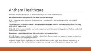 Anthem Healthcare
Personal records of as many as 80 million individuals were compromised.
Anthem data was encrypted on-the-wire but not in storage
A.10.1: Cryptographic controls - to protect the confidentiality, authenticity and/or integrity of
information
The attack was discovered when a database administrator noticed unauthorized queries running
with admin credentials
A.12.4.3: System administrator and system operator activities shall be logged and the logs protected
and regularly reviewed
An outsider could have phished the credentials from an employee
A.9.1.1: An access control policy shall be established, documented and reviewed based on business
and information security requirements
(Context-aware access control could have stopped an outsider, even with phished credentials, by
examining where the authentication session was coming from, what platform was in use etc.)
 
