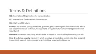Terms & Definitions
ISO: International Organization for Standardization
IEC: International Electrotechnical Commission
HLS: High Level Structure
Control: any process, policy, procedure, guideline, practice or organisational structure, which
can be administrative, technical, management, or legal in nature which manage information
security risk
Objective: statement describing what is to be achieved as a result of implementing controls
Data Breach: is a security incident in which sensitive, protected or confidential data is copied,
transmitted, viewed, stolen or used by an individual unauthorized to do so
 