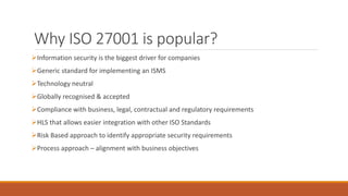 Why ISO 27001 is popular?
Information security is the biggest driver for companies
Generic standard for implementing an ISMS
Technology neutral
Globally recognised & accepted
Compliance with business, legal, contractual and regulatory requirements
HLS that allows easier integration with other ISO Standards
Risk Based approach to identify appropriate security requirements
Process approach – alignment with business objectives
 