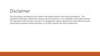 Disclaimer
The discussions are based on the news in the public domain and a few assumptions . The
complete information about the massive security breaches is not available in the public domain.
The sole idea of this session is to see if a management system approach to information security
could help to prevent similar breaches, or at least improve the time to detection.
 
