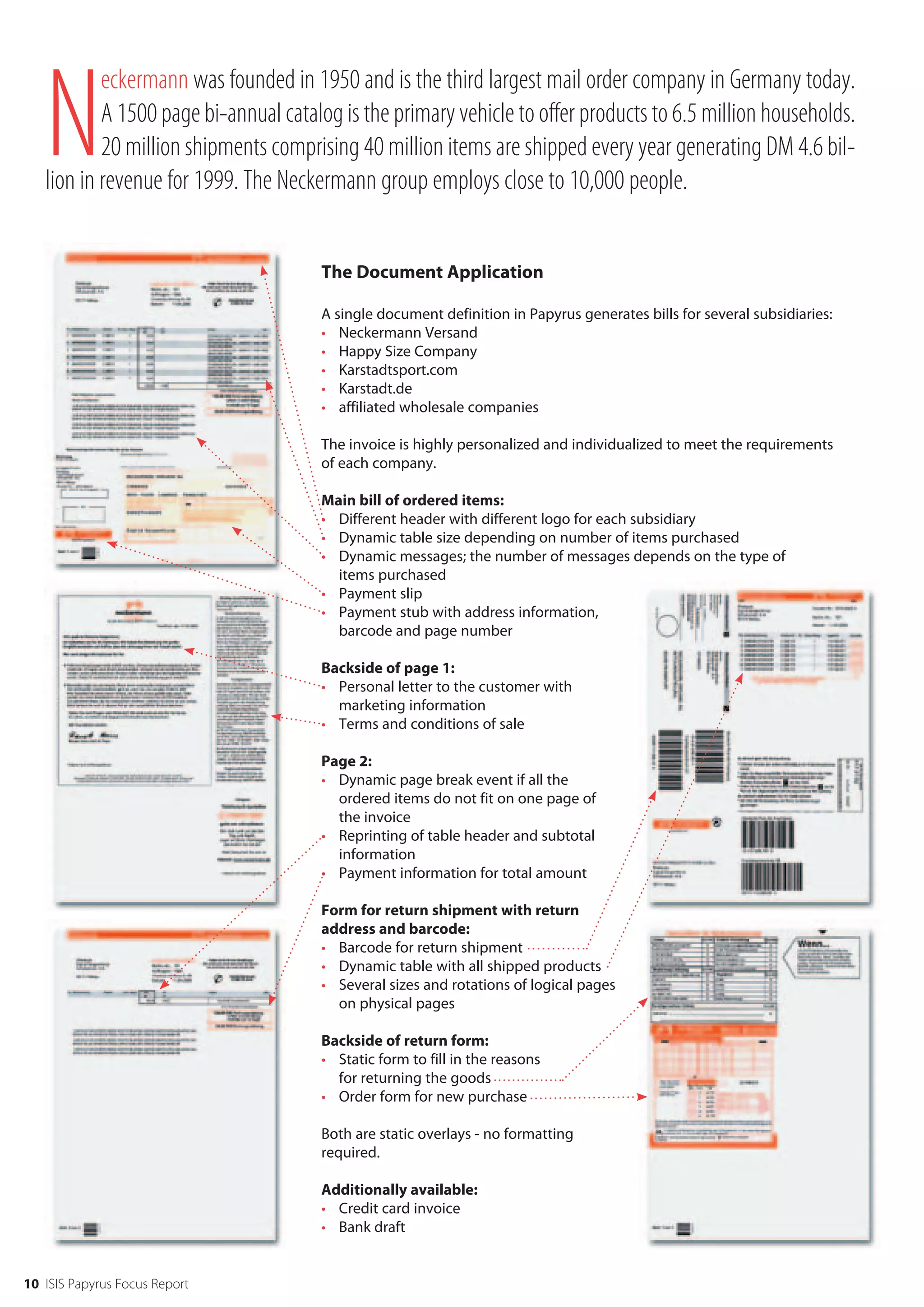 N
           eckermann was founded in 1950 and is the third largest mail order company in Germany today.
           A 1500 page bi-annual catalog is the primary vehicle to offer products to 6.5 million households.
           20 million shipments comprising 40 million items are shipped every year generating DM 4.6 bil-
   lion in revenue for 1999. The Neckermann group employs close to 10,000 people.


                                      The Document Application

                                      A single document definition in Papyrus generates bills for several subsidiaries:
                                      • Neckermann Versand
                                      • Happy Size Company
                                      • Karstadtsport.com
                                      • Karstadt.de
                                      • affiliated wholesale companies

                                      The invoice is highly personalized and individualized to meet the requirements
                                      of each company.

                                      Main bill of ordered items:
                                      • Different header with different logo for each subsidiary
                                      • Dynamic table size depending on number of items purchased
                                      • Dynamic messages; the number of messages depends on the type of
                                        items purchased
                                      • Payment slip
                                      • Payment stub with address information,
                                        barcode and page number

                                      Backside of page 1:
                                      • Personal letter to the customer with
                                        marketing information
                                      • Terms and conditions of sale

                                      Page 2:
                                      • Dynamic page break event if all the
                                        ordered items do not fit on one page of
                                        the invoice
                                      • Reprinting of table header and subtotal
                                        information
                                      • Payment information for total amount

                                      Form for return shipment with return
                                      address and barcode:
                                      • Barcode for return shipment
                                      • Dynamic table with all shipped products
                                      • Several sizes and rotations of logical pages
                                        on physical pages

                                      Backside of return form:
                                      • Static form to fill in the reasons
                                        for returning the goods
                                      • Order form for new purchase

                                      Both are static overlays - no formatting
                                      required.

                                      Additionally available:
                                      • Credit card invoice
                                      • Bank draft


10 ISIS Papyrus Focus Report
 
