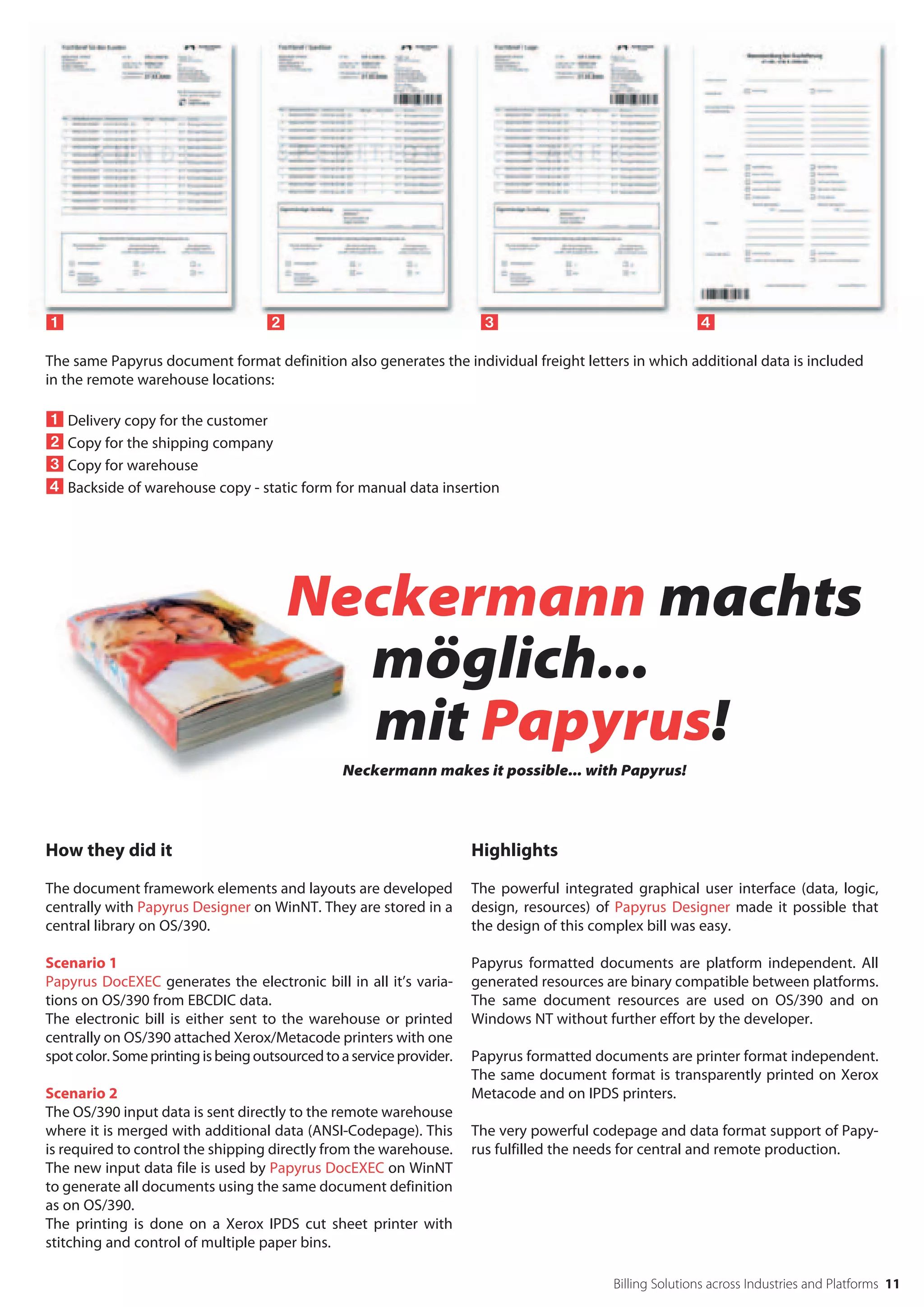 	                                  		                                 		                                

The same Papyrus document format definition also generates the individual freight letters in which additional data is included
in the remote warehouse locations:

 Delivery copy for the customer
 Copy for the shipping company
 Copy for warehouse
 Backside of warehouse copy - static form for manual data insertion




                                        Neckermann machts
                                          möglich...
                                          mit Papyrus!
                                                 Neckermann makes it possible... with Papyrus!




How they did it                                                        Highlights

The document framework elements and layouts are developed              The powerful integrated graphical user interface (data, logic,
centrally with Papyrus Designer on WinNT. They are stored in a         design, resources) of Papyrus Designer made it possible that
central library on OS/390.                                             the design of this complex bill was easy.

Scenario 1                                                             Papyrus formatted documents are platform independent. All
Papyrus DocEXEC generates the electronic bill in all it’s varia-       generated resources are binary compatible between platforms.
tions on OS/390 from EBCDIC data.                                      The same document resources are used on OS/390 and on
The electronic bill is either sent to the warehouse or printed         Windows NT without further effort by the developer.
centrally on OS/390 attached Xerox/Metacode printers with one
spot color. Some printing is being outsourced to a service provider.   Papyrus formatted documents are printer format independent.
                                                                       The same document format is transparently printed on Xerox
Scenario 2                                                             Metacode and on IPDS printers.
The OS/390 input data is sent directly to the remote warehouse
where it is merged with additional data (ANSI-Codepage). This          The very powerful codepage and data format support of Papy-
is required to control the shipping directly from the warehouse.       rus fulfilled the needs for central and remote production.
The new input data file is used by Papyrus DocEXEC on WinNT
to generate all documents using the same document definition
as on OS/390.
The printing is done on a Xerox IPDS cut sheet printer with
stitching and control of multiple paper bins.

                                                                                            Billing Solutions across Industries and Platforms 11
 
