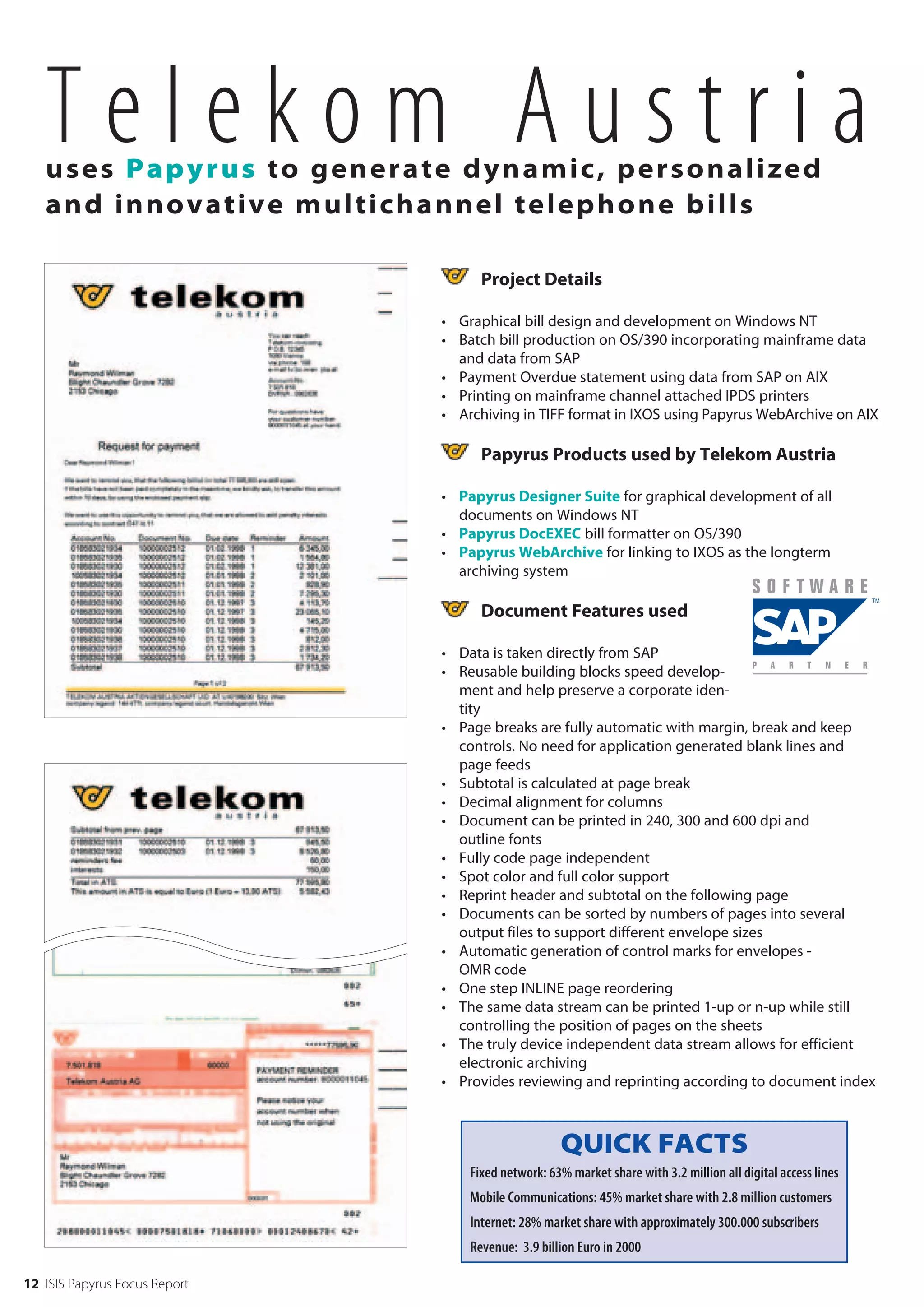 Telekom Austria
   uses Papy r u s t o g e n e r a t e d y n a m i c , p e r s o n a l i z ed
   and innov a t i v e m u l t i c h a n n e l t e l e p h o n e b i l l s

                                              Project Details

                                        • Graphical bill design and development on Windows NT
                                        • Batch bill production on OS/390 incorporating mainframe data
                                          and data from SAP
                                        • Payment Overdue statement using data from SAP on AIX
                                        • Printing on mainframe channel attached IPDS printers
                                        • Archiving in TIFF format in IXOS using Papyrus WebArchive on AIX

                                              Papyrus Products used by Telekom Austria

                                        • Papyrus Designer Suite for graphical development of all
                                          documents on Windows NT
                                        • Papyrus DocEXEC bill formatter on OS/390
                                        • Papyrus WebArchive for linking to IXOS as the longterm
                                          archiving system

                                              Document Features used

                                        • Data is taken directly from SAP
                                        • Reusable building blocks speed develop-
                                          ment and help preserve a corporate iden-
                                          tity
                                        • Page breaks are fully automatic with margin, break and keep
                                          controls. No need for application generated blank lines and
                                          page feeds
                                        • Subtotal is calculated at page break
                                        • Decimal alignment for columns
                                        • Document can be printed in 240, 300 and 600 dpi and
                                          outline fonts
                                        • Fully code page independent
                                        • Spot color and full color support
                                        • Reprint header and subtotal on the following page
                                        • Documents can be sorted by numbers of pages into several
                                          output files to support different envelope sizes
                                        • Automatic generation of control marks for envelopes -
                                          OMR code
                                        • One step INLINE page reordering
                                        • The same data stream can be printed 1-up or n-up while still
                                          controlling the position of pages on the sheets
                                        • The truly device independent data stream allows for efficient
                                          electronic archiving
                                        • Provides reviewing and reprinting according to document index



                                                             QUICK FACTS
                                            Fixed network: 63% market share with 3.2 million all digital access lines
                                            Mobile Communications: 45% market share with 2.8 million customers
                                            Internet: 28% market share with approximately 300.000 subscribers
                                            Revenue: 3.9 billion Euro in 2000

12 ISIS Papyrus Focus Report
 