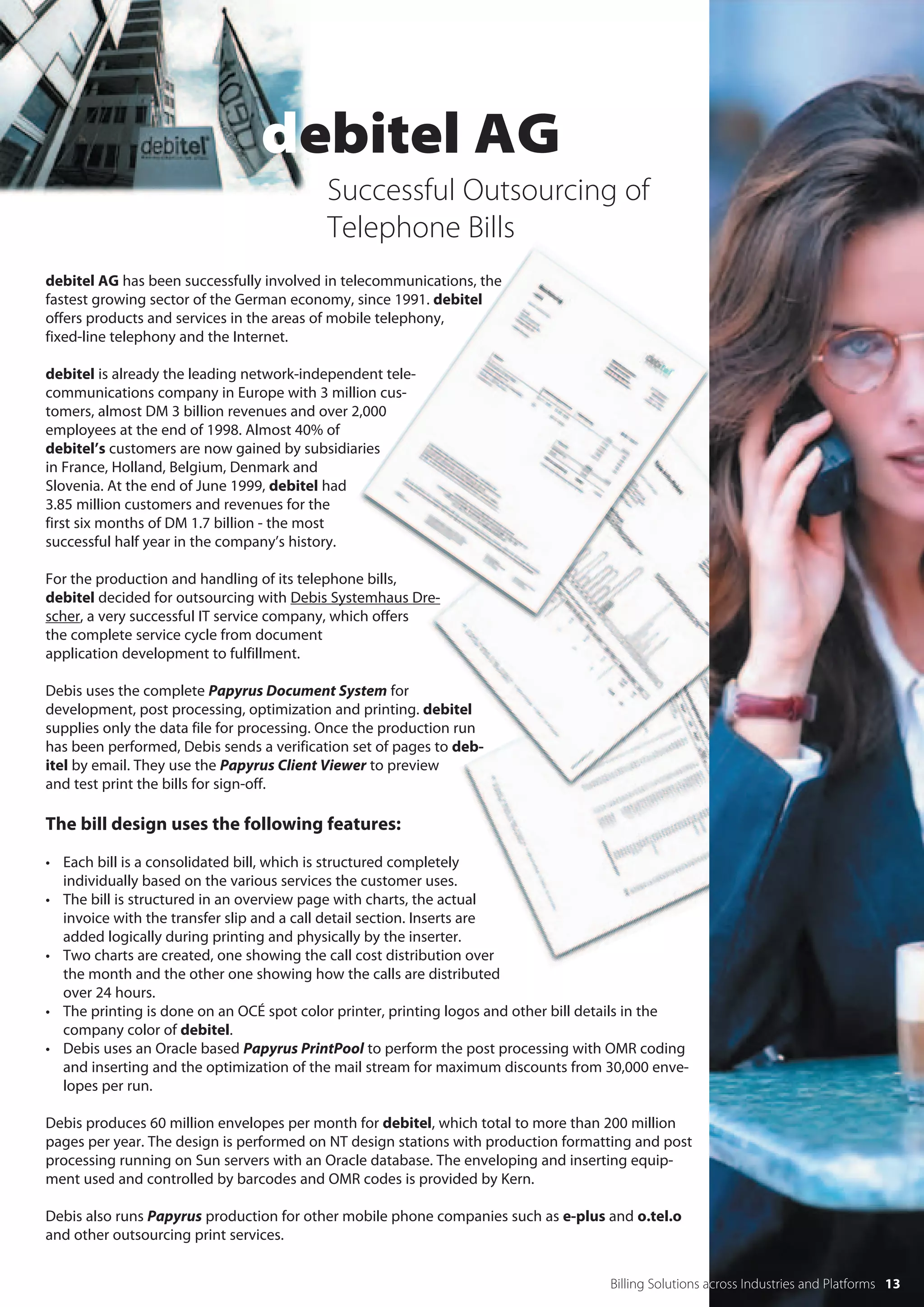 debitel AG
                                           Successful Outsourcing of
                                           Telephone Bills
debitel AG has been successfully involved in telecommunications, the
fastest growing sector of the German economy, since 1991. debitel
offers products and services in the areas of mobile telephony,
fixed-line telephony and the Internet.

debitel is already the leading network-independent tele-
communications company in Europe with 3 million cus-
tomers, almost DM 3 billion revenues and over 2,000
employees at the end of 1998. Almost 40% of
debitel’s customers are now gained by subsidiaries
in France, Holland, Belgium, Denmark and
Slovenia. At the end of June 1999, debitel had
3.85 million customers and revenues for the
first six months of DM 1.7 billion - the most
successful half year in the company’s history.

For the production and handling of its telephone bills,
debitel decided for outsourcing with Debis Systemhaus Dre-
scher, a very successful IT service company, which offers
the complete service cycle from document
application development to fulfillment.

Debis uses the complete Papyrus Document System for
development, post processing, optimization and printing. debitel
supplies only the data file for processing. Once the production run
has been performed, Debis sends a verification set of pages to deb-
itel by email. They use the Papyrus Client Viewer to preview
and test print the bills for sign-off.

The bill design uses the following features:

• Each bill is a consolidated bill, which is structured completely
  individually based on the various services the customer uses.
• The bill is structured in an overview page with charts, the actual
  invoice with the transfer slip and a call detail section. Inserts are
  added logically during printing and physically by the inserter.
• Two charts are created, one showing the call cost distribution over
  the month and the other one showing how the calls are distributed
  over 24 hours.
• The printing is done on an OCÉ spot color printer, printing logos and other bill details in the
  company color of debitel.
• Debis uses an Oracle based Papyrus PrintPool to perform the post processing with OMR coding
  and inserting and the optimization of the mail stream for maximum discounts from 30,000 enve-
  lopes per run.

Debis produces 60 million envelopes per month for debitel, which total to more than 200 million
pages per year. The design is performed on NT design stations with production formatting and post
processing running on Sun servers with an Oracle database. The enveloping and inserting equip-
ment used and controlled by barcodes and OMR codes is provided by Kern.

Debis also runs Papyrus production for other mobile phone companies such as e-plus and o.tel.o
and other outsourcing print services.


                                                                                     Billing Solutions across Industries and Platforms 13
 