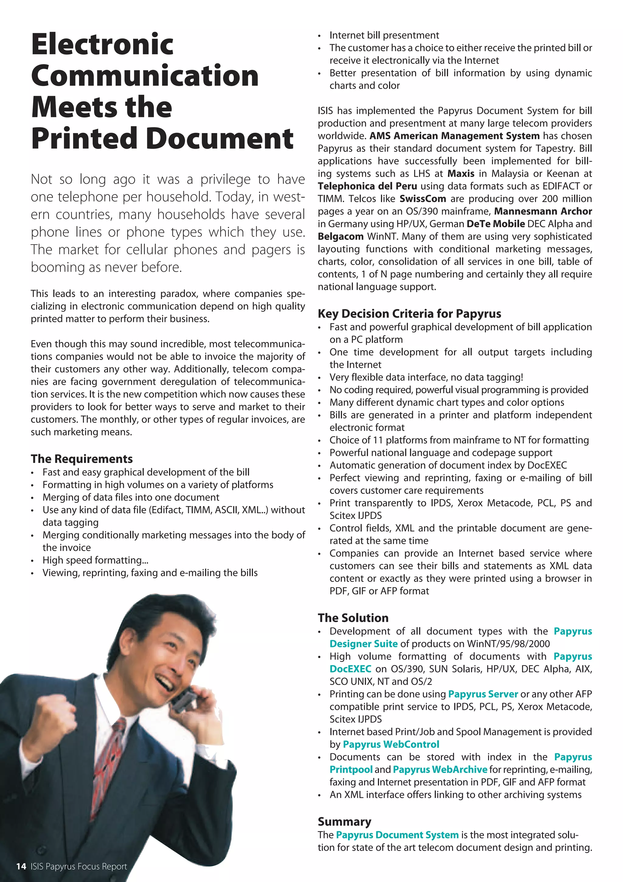 Electronic                                                          • Internet bill presentment
                                                                       • The customer has a choice to either receive the printed bill or
                                                                         receive it electronically via the Internet

   Communication                                                       • Better presentation of bill information by using dynamic
                                                                         charts and color

   Meets the                                                           ISIS has implemented the Papyrus Document System for bill
                                                                       production and presentment at many large telecom providers

   Printed Document                                                    worldwide. AMS American Management System has chosen
                                                                       Papyrus as their standard document system for Tapestry. Bill
                                                                       applications have successfully been implemented for bill-
                                                                       ing systems such as LHS at Maxis in Malaysia or Keenan at
   Not so long ago it was a privilege to have                          Telephonica del Peru using data formats such as EDIFACT or
   one telephone per household. Today, in west-                        TIMM. Telcos like SwissCom are producing over 200 million
   ern countries, many households have several                         pages a year on an OS/390 mainframe, Mannesmann Archor
                                                                       in Germany using HP/UX, German DeTe Mobile DEC Alpha and
   phone lines or phone types which they use.                          Belgacom WinNT. Many of them are using very sophisticated
   The market for cellular phones and pagers is                        layouting functions with conditional marketing messages,
                                                                       charts, color, consolidation of all services in one bill, table of
   booming as never before.                                            contents, 1 of N page numbering and certainly they all require
                                                                       national language support.
   This leads to an interesting paradox, where companies spe-
   cializing in electronic communication depend on high quality
   printed matter to perform their business.                           Key Decision Criteria for Papyrus
                                                                       • Fast and powerful graphical development of bill application
   Even though this may sound incredible, most telecommunica-            on a PC platform
   tions companies would not be able to invoice the majority of        • One time development for all output targets including
   their customers any other way. Additionally, telecom compa-           the Internet
   nies are facing government deregulation of telecommunica-           • Very flexible data interface, no data tagging!
   tion services. It is the new competition which now causes these     • No coding required, powerful visual programming is provided
   providers to look for better ways to serve and market to their      • Many different dynamic chart types and color options
   customers. The monthly, or other types of regular invoices, are     • Bills are generated in a printer and platform independent
   such marketing means.                                                 electronic format
                                                                       • Choice of 11 platforms from mainframe to NT for formatting
                                                                       • Powerful national language and codepage support
   The Requirements                                                    • Automatic generation of document index by DocEXEC
   • Fast and easy graphical development of the bill
                                                                       • Perfect viewing and reprinting, faxing or e-mailing of bill
   • Formatting in high volumes on a variety of platforms
                                                                         covers customer care requirements
   • Merging of data files into one document
                                                                       • Print transparently to IPDS, Xerox Metacode, PCL, PS and
   • Use any kind of data file (Edifact, TIMM, ASCII, XML..) without
                                                                         Scitex IJPDS
     data tagging
                                                                       • Control fields, XML and the printable document are gene-
   • Merging conditionally marketing messages into the body of
                                                                         rated at the same time
     the invoice
                                                                       • Companies can provide an Internet based service where
   • High speed formatting...
                                                                         customers can see their bills and statements as XML data
   • Viewing, reprinting, faxing and e-mailing the bills
                                                                         content or exactly as they were printed using a browser in
                                                                         PDF, GIF or AFP format

                                                                       The Solution
                                                                       • Development of all document types with the Papyrus
                                                                         Designer Suite of products on WinNT/95/98/2000
                                                                       • High volume formatting of documents with Papyrus
                                                                         DocEXEC on OS/390, SUN Solaris, HP/UX, DEC Alpha, AIX,
                                                                         SCO UNIX, NT and OS/2
                                                                       • Printing can be done using Papyrus Server or any other AFP
                                                                         compatible print service to IPDS, PCL, PS, Xerox Metacode,
                                                                         Scitex IJPDS
                                                                       • Internet based Print/Job and Spool Management is provided
                                                                         by Papyrus WebControl
                                                                       • Documents can be stored with index in the Papyrus
                                                                         Printpool and Papyrus WebArchive for reprinting, e-mailing,
                                                                         faxing and Internet presentation in PDF, GIF and AFP format
                                                                       • An XML interface offers linking to other archiving systems

                                                                       Summary
                                                                       The Papyrus Document System is the most integrated solu-
                                                                       tion for state of the art telecom document design and printing.
14 ISIS Papyrus Focus Report
 