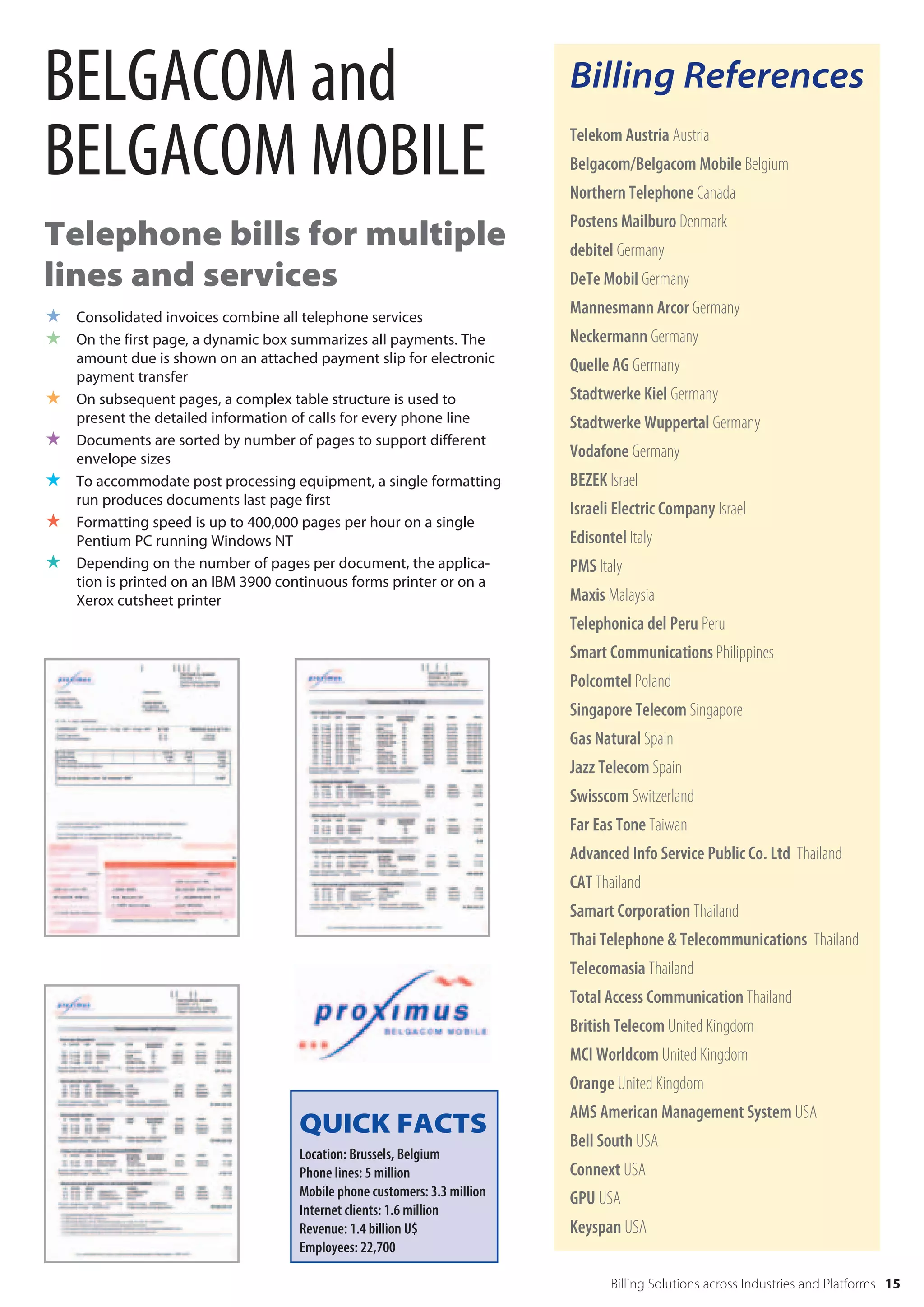 BELGACOM and                                                               Billing References

BELGACOM MOBILE                                                            Telekom Austria Austria
                                                                           Belgacom/Belgacom Mobile Belgium
                                                                           Northern Telephone Canada
                                                                           Postens Mailburo Denmark
Telephone bills for multiple                                               debitel Germany
lines and services                                                         DeTe Mobil Germany

 Consolidated invoices combine all telephone services                     Mannesmann Arcor Germany
 On the first page, a dynamic box summarizes all payments. The            Neckermann Germany
    amount due is shown on an attached payment slip for electronic         Quelle AG Germany
    payment transfer
   On subsequent pages, a complex table structure is used to              Stadtwerke Kiel Germany
    present the detailed information of calls for every phone line         Stadtwerke Wuppertal Germany
   Documents are sorted by number of pages to support different
    envelope sizes                                                         Vodafone Germany
   To accommodate post processing equipment, a single formatting          BEZEK Israel
    run produces documents last page first
                                                                           Israeli Electric Company Israel
   Formatting speed is up to 400,000 pages per hour on a single
    Pentium PC running Windows NT                                          Edisontel Italy
   Depending on the number of pages per document, the applica-            PMS Italy
    tion is printed on an IBM 3900 continuous forms printer or on a
    Xerox cutsheet printer                                                 Maxis Malaysia
                                                                           Telephonica del Peru Peru
                                                                           Smart Communications Philippines
                                                                           Polcomtel Poland
                                                                           Singapore Telecom Singapore
                                                                           Gas Natural Spain
                                                                           Jazz Telecom Spain
                                                                           Swisscom Switzerland
                                                                           Far Eas Tone Taiwan
                                                                           Advanced Info Service Public Co. Ltd Thailand
                                                                           CAT Thailand
                                                                           Samart Corporation Thailand
                                                                           Thai Telephone & Telecommunications Thailand
                                                                           Telecomasia Thailand
                                                                           Total Access Communication Thailand
                                                                           British Telecom United Kingdom
                                                                           MCI Worldcom United Kingdom
                                                                           Orange United Kingdom
                                                                           AMS American Management System USA
                                     QUICK FACTS                           Bell South USA
                                     Location: Brussels, Belgium
                                     Phone lines: 5 million                Connext USA
                                     Mobile phone customers: 3.3 million   GPU USA
                                     Internet clients: 1.6 million
                                     Revenue: 1.4 billion U$               Keyspan USA
                                     Employees: 22,700

                                                                                  Billing Solutions across Industries and Platforms 15
 