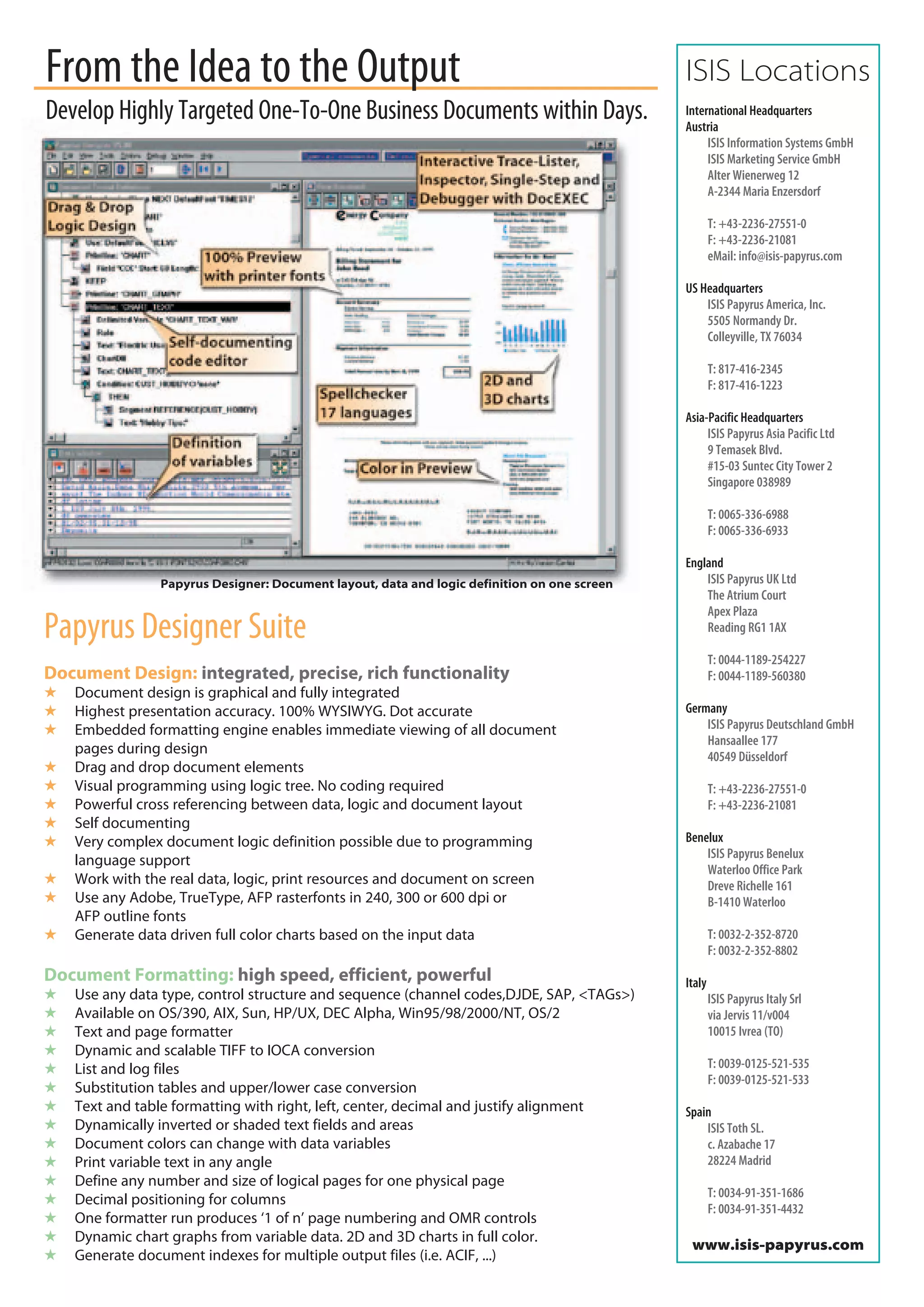 From the Idea to the Output                                                                  ISIS Locations
Develop Highly Targeted One-To-One Business Documents within Days.                           International Headquarters
                                                                                             Austria
                                                                                                  ISIS Information Systems GmbH
                                                                                                  ISIS Marketing Service GmbH
                                                                                                  Alter Wienerweg 12
                                                                                                  A-2344 Maria Enzersdorf

                                                                                                     T: +43-2236-27551-0
                                                                                                     F: +43-2236-21081
                                                                                                     eMail: info@isis-papyrus.com

                                                                                             US Headquarters
                                                                                                 ISIS Papyrus America, Inc.
                                                                                                 5505 Normandy Dr.
                                                                                                 Colleyville, TX 76034

                                                                                                     T: 817-416-2345
                                                                                                     F: 817-416-1223

                                                                                             Asia-Pacific Headquarters
                                                                                                  ISIS Papyrus Asia Pacific Ltd
                                                                                                  9 Temasek Blvd.
                                                                                                  #15-03 Suntec City Tower 2
                                                                                                  Singapore 038989

                                                                                                     T: 0065-336-6988
                                                                                                     F: 0065-336-6933

                                                                                             England
                Papyrus Designer: Document layout, data and logic definition on one screen       ISIS Papyrus UK Ltd
                                                                                                 The Atrium Court
                                                                                                 Apex Plaza
Papyrus Designer Suite                                                                           Reading RG1 1AX

                                                                                                     T: 0044-1189-254227
Document Design: integrated, precise, rich functionality                                             F: 0044-1189-560380
   Document design is graphical and fully integrated
   Highest presentation accuracy. 100% WYSIWYG. Dot accurate                                Germany
   Embedded formatting engine enables immediate viewing of all document                         ISIS Papyrus Deutschland GmbH
                                                                                                 Hansaallee 177
    pages during design                                                                          40549 Düsseldorf
   Drag and drop document elements
   Visual programming using logic tree. No coding required                                          T: +43-2236-27551-0
   Powerful cross referencing between data, logic and document layout                               F: +43-2236-21081
   Self documenting
   Very complex document logic definition possible due to programming                       Benelux
                                                                                                 ISIS Papyrus Benelux
    language support
                                                                                                 Waterloo Office Park
   Work with the real data, logic, print resources and document on screen                       Dreve Richelle 161
   Use any Adobe, TrueType, AFP rasterfonts in 240, 300 or 600 dpi or                           B-1410 Waterloo
    AFP outline fonts
   Generate data driven full color charts based on the input data                                   T: 0032-2-352-8720
                                                                                                     F: 0032-2-352-8802
Document Formatting: high speed, efficient, powerful                                         Italy
   Use any data type, control structure and sequence (channel codes,DJDE, SAP, <TAGs>)              ISIS Papyrus Italy Srl
   Available on OS/390, AIX, Sun, HP/UX, DEC Alpha, Win95/98/2000/NT, OS/2                          via Jervis 11/v004
   Text and page formatter                                                                          10015 Ivrea (TO)
   Dynamic and scalable TIFF to IOCA conversion
   List and log files                                                                               T: 0039-0125-521-535
                                                                                                     F: 0039-0125-521-533
   Substitution tables and upper/lower case conversion
   Text and table formatting with right, left, center, decimal and justify alignment        Spain
   Dynamically inverted or shaded text fields and areas                                         ISIS Toth SL.
   Document colors can change with data variables                                               c. Azabache 17
   Print variable text in any angle                                                             28224 Madrid
   Define any number and size of logical pages for one physical page
                                                                                                     T: 0034-91-351-1686
   Decimal positioning for columns
                                                                                                     F: 0034-91-351-4432
   One formatter run produces ‘1 of n’ page numbering and OMR controls
   Dynamic chart graphs from variable data. 2D and 3D charts in full color.
                                                                                              www.isis-papyrus.com
   Generate document indexes for multiple output files (i.e. ACIF, ...)
 