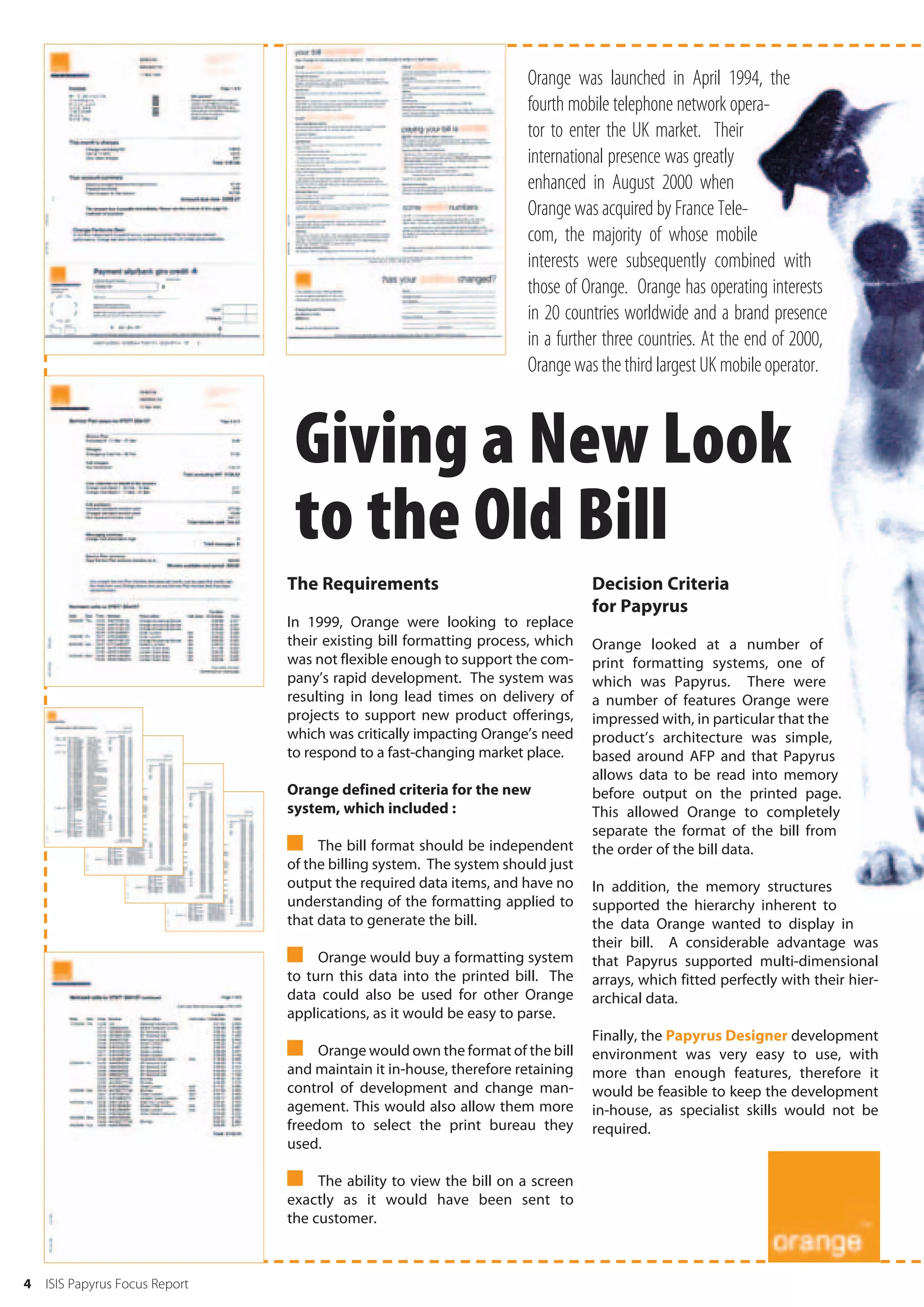 Orange was launched in April 1994, the
                                                                     fourth mobile telephone network opera-
                                                                     tor to enter the UK market. Their
                                                                     international presence was greatly
                                                                     enhanced in August 2000 when
                                                                     Orange was acquired by France Tele-
                                                                     com, the majority of whose mobile
                                                                     interests were subsequently combined with
                                                                     those of Orange. Orange has operating interests
                                                                     in 20 countries worldwide and a brand presence
                                                                     in a further three countries. At the end of 2000,
                                                                     Orange was the third largest UK mobile operator.



                                 Giving a New Look
                                 to the Old Bill
                                The Requirements                                Decision Criteria
                                                                                for Papyrus
                                In 1999, Orange were looking to replace
                                their existing bill formatting process, which   Orange looked at a number of
                                was not flexible enough to support the com-     print formatting systems, one of
                                pany’s rapid development. The system was        which was Papyrus. There were
                                resulting in long lead times on delivery of     a number of features Orange were
                                projects to support new product offerings,      impressed with, in particular that the
                                which was critically impacting Orange’s need    product’s architecture was simple,
                                to respond to a fast-changing market place.     based around AFP and that Papyrus
                                                                                allows data to be read into memory
                                Orange defined criteria for the new             before output on the printed page.
                                system, which included :                        This allowed Orange to completely
                                                                                separate the format of the bill from
                                 The bill format should be independent         the order of the bill data.
                                of the billing system. The system should just
                                output the required data items, and have no     In addition, the memory structures
                                understanding of the formatting applied to      supported the hierarchy inherent to
                                that data to generate the bill.                 the data Orange wanted to display in
                                                                                their bill. A considerable advantage was
                                 Orange would buy a formatting system          that Papyrus supported multi-dimensional
                                to turn this data into the printed bill. The    arrays, which fitted perfectly with their hier-
                                data could also be used for other Orange        archical data.
                                applications, as it would be easy to parse.
                                                                                Finally, the Papyrus Designer development
                                 Orange would own the format of the bill       environment was very easy to use, with
                                and maintain it in-house, therefore retaining   more than enough features, therefore it
                                control of development and change man-          would be feasible to keep the development
                                agement. This would also allow them more        in-house, as specialist skills would not be
                                freedom to select the print bureau they         required.
                                used.

                                 The ability to view the bill on a screen
                                exactly as it would have been sent to
                                the customer.



4   ISIS Papyrus Focus Report
 
