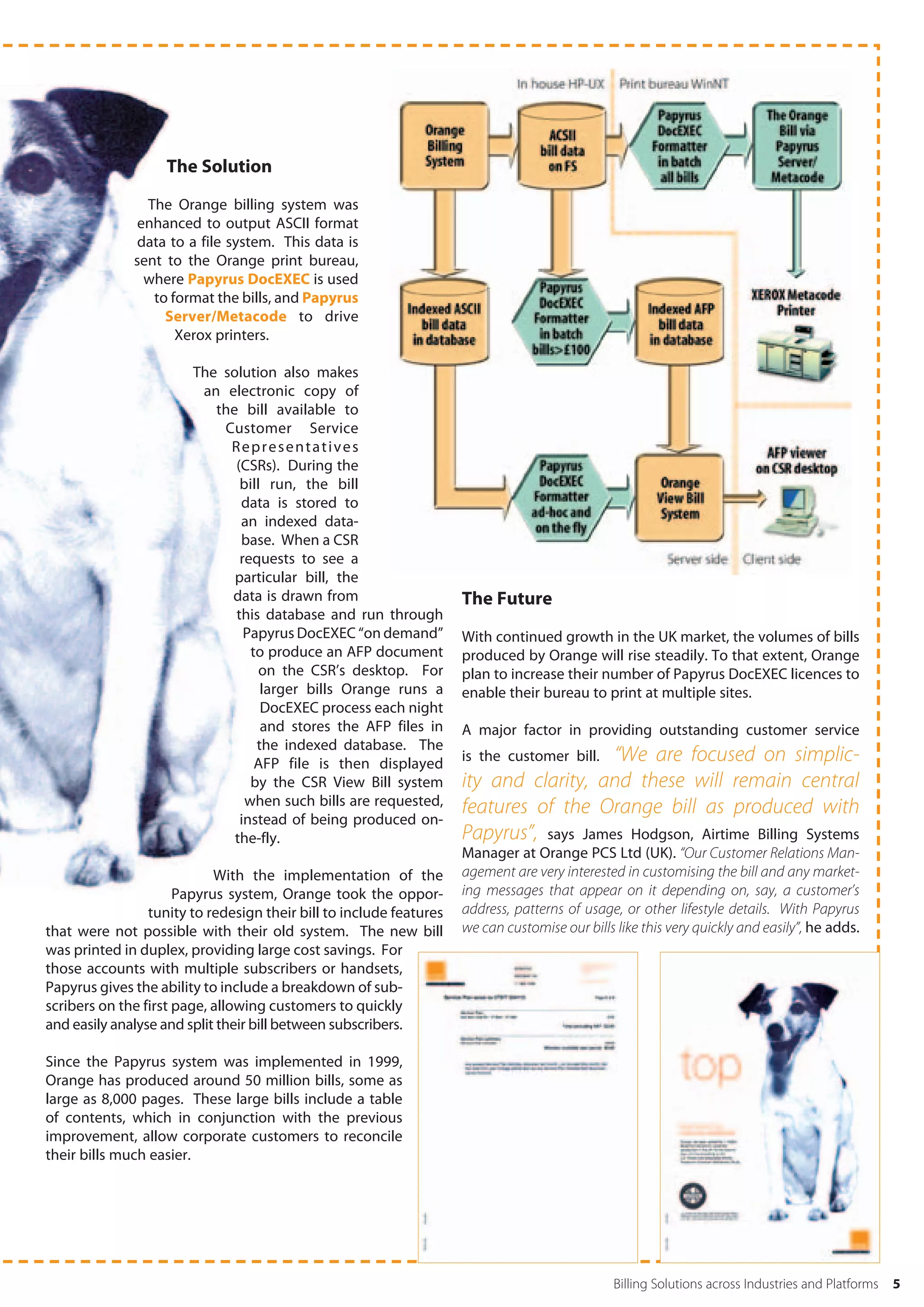 The Solution

                The Orange billing system was
               enhanced to output ASCII format
               data to a file system. This data is
              sent to the Orange print bureau,
                where Papyrus DocEXEC is used
                 to format the bills, and Papyrus
                   Server/Metacode to drive
                     Xerox printers.

                        The solution also makes
                         an electronic copy of
                           the bill available to
                            Customer Service
                             Representatives
                              (CSRs). During the
                               bill run, the bill
                               data is stored to
                               an indexed data-
                               base. When a CSR
                               requests to see a
                              particular bill, the
                             data is drawn from                      The Future
                              this database and run through
                                Papyrus DocEXEC “on demand”          With continued growth in the UK market, the volumes of bills
                                 to produce an AFP document          produced by Orange will rise steadily. To that extent, Orange
                                   on the CSR’s desktop. For         plan to increase their number of Papyrus DocEXEC licences to
                                   larger bills Orange runs a        enable their bureau to print at multiple sites.
                                   DocEXEC process each night
                                   and stores the AFP files in       A major factor in providing outstanding customer service
                                  the indexed database. The
                                  AFP file is then displayed                            “We are focused on simplic-
                                                                     is the customer bill.
                                 by the CSR View Bill system         ity and clarity, and these will remain central
                                when such bills are requested,       features of the Orange bill as produced with
                               instead of being produced on-
                              the-fly.                               Papyrus”, says James Hodgson, Airtime Billing Systems
                                                                     Manager at Orange PCS Ltd (UK). “Our Customer Relations Man-
                            With the implementation of the           agement are very interested in customising the bill and any market-
                      Papyrus system, Orange took the oppor-         ing messages that appear on it depending on, say, a customer’s
                 tunity to redesign their bill to include features   address, patterns of usage, or other lifestyle details. With Papyrus
that were not possible with their old system. The new bill           we can customise our bills like this very quickly and easily”, he adds.
was printed in duplex, providing large cost savings. For
those accounts with multiple subscribers or handsets,
Papyrus gives the ability to include a breakdown of sub-
scribers on the first page, allowing customers to quickly
and easily analyse and split their bill between subscribers.

Since the Papyrus system was implemented in 1999,
Orange has produced around 50 million bills, some as
large as 8,000 pages. These large bills include a table
of contents, which in conjunction with the previous
improvement, allow corporate customers to reconcile
their bills much easier.




                                                                                                Billing Solutions across Industries and Platforms   5
 