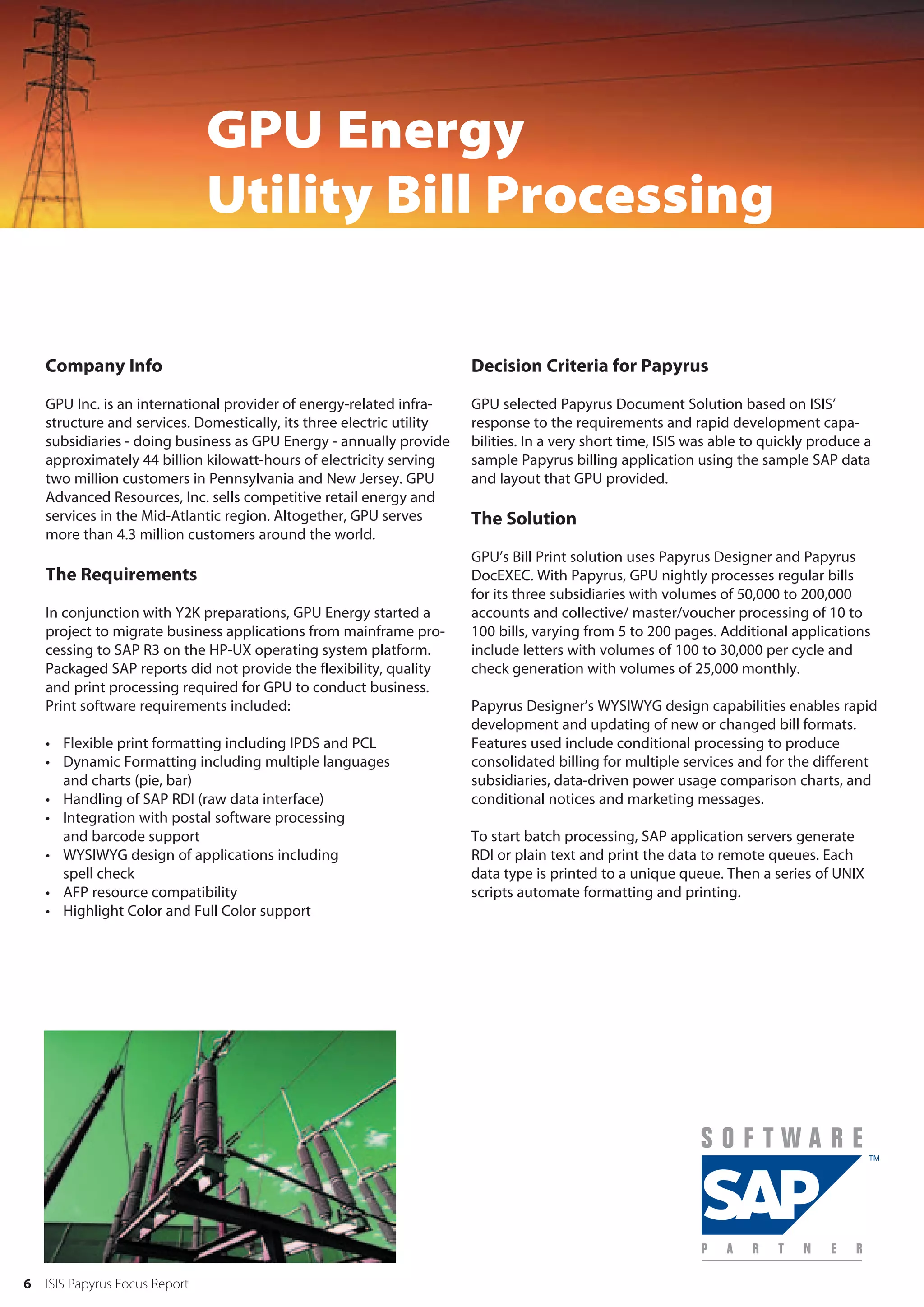 GPU Energy
                                Utility Bill Processing

    Company Info                                                       Decision Criteria for Papyrus

    GPU Inc. is an international provider of energy-related infra-     GPU selected Papyrus Document Solution based on ISIS’
    structure and services. Domestically, its three electric utility   response to the requirements and rapid development capa-
    subsidiaries - doing business as GPU Energy - annually provide     bilities. In a very short time, ISIS was able to quickly produce a
    approximately 44 billion kilowatt-hours of electricity serving     sample Papyrus billing application using the sample SAP data
    two million customers in Pennsylvania and New Jersey. GPU          and layout that GPU provided.
    Advanced Resources, Inc. sells competitive retail energy and
    services in the Mid-Atlantic region. Altogether, GPU serves        The Solution
    more than 4.3 million customers around the world.
                                                                       GPU’s Bill Print solution uses Papyrus Designer and Papyrus
    The Requirements                                                   DocEXEC. With Papyrus, GPU nightly processes regular bills
                                                                       for its three subsidiaries with volumes of 50,000 to 200,000
    In conjunction with Y2K preparations, GPU Energy started a         accounts and collective/ master/voucher processing of 10 to
    project to migrate business applications from mainframe pro-       100 bills, varying from 5 to 200 pages. Additional applications
    cessing to SAP R3 on the HP-UX operating system platform.          include letters with volumes of 100 to 30,000 per cycle and
    Packaged SAP reports did not provide the flexibility, quality      check generation with volumes of 25,000 monthly.
    and print processing required for GPU to conduct business.
    Print software requirements included:                              Papyrus Designer’s WYSIWYG design capabilities enables rapid
                                                                       development and updating of new or changed bill formats.
    • Flexible print formatting including IPDS and PCL                 Features used include conditional processing to produce
    • Dynamic Formatting including multiple languages                  consolidated billing for multiple services and for the different
      and charts (pie, bar)                                            subsidiaries, data-driven power usage comparison charts, and
    • Handling of SAP RDI (raw data interface)                         conditional notices and marketing messages.
    • Integration with postal software processing
      and barcode support                                              To start batch processing, SAP application servers generate
    • WYSIWYG design of applications including                         RDI or plain text and print the data to remote queues. Each
      spell check                                                      data type is printed to a unique queue. Then a series of UNIX
    • AFP resource compatibility                                       scripts automate formatting and printing.
    • Highlight Color and Full Color support




6   ISIS Papyrus Focus Report
 