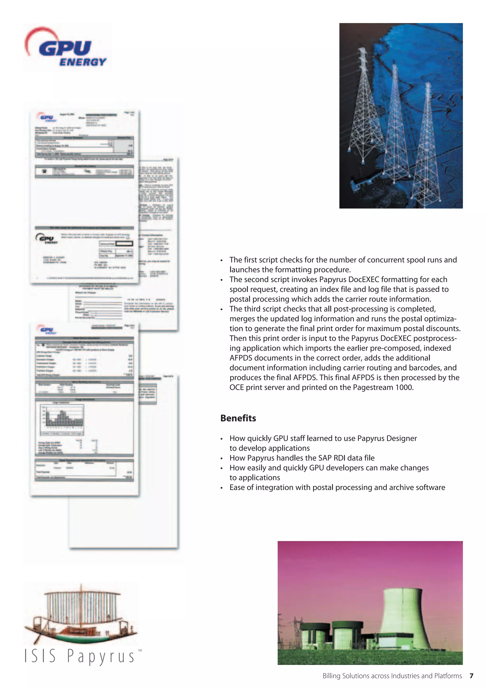 • The first script checks for the number of concurrent spool runs and
                  launches the formatting procedure.
                • The second script invokes Papyrus DocEXEC formatting for each
                  spool request, creating an index file and log file that is passed to
                  postal processing which adds the carrier route information.
                • The third script checks that all post-processing is completed,
                  merges the updated log information and runs the postal optimiza-
                  tion to generate the final print order for maximum postal discounts.
                  Then this print order is input to the Papyrus DocEXEC postprocess-
                  ing application which imports the earlier pre-composed, indexed
                  AFPDS documents in the correct order, adds the additional
                  document information including carrier routing and barcodes, and
                  produces the final AFPDS. This final AFPDS is then processed by the
                  OCE print server and printed on the Pagestream 1000.


                Benefits

                • How quickly GPU staff learned to use Papyrus Designer
                  to develop applications
                • How Papyrus handles the SAP RDI data file
                • How easily and quickly GPU developers can make changes
                  to applications
                • Ease of integration with postal processing and archive software




ISIS Papyrus™
                                             Billing Solutions across Industries and Platforms   7
 
