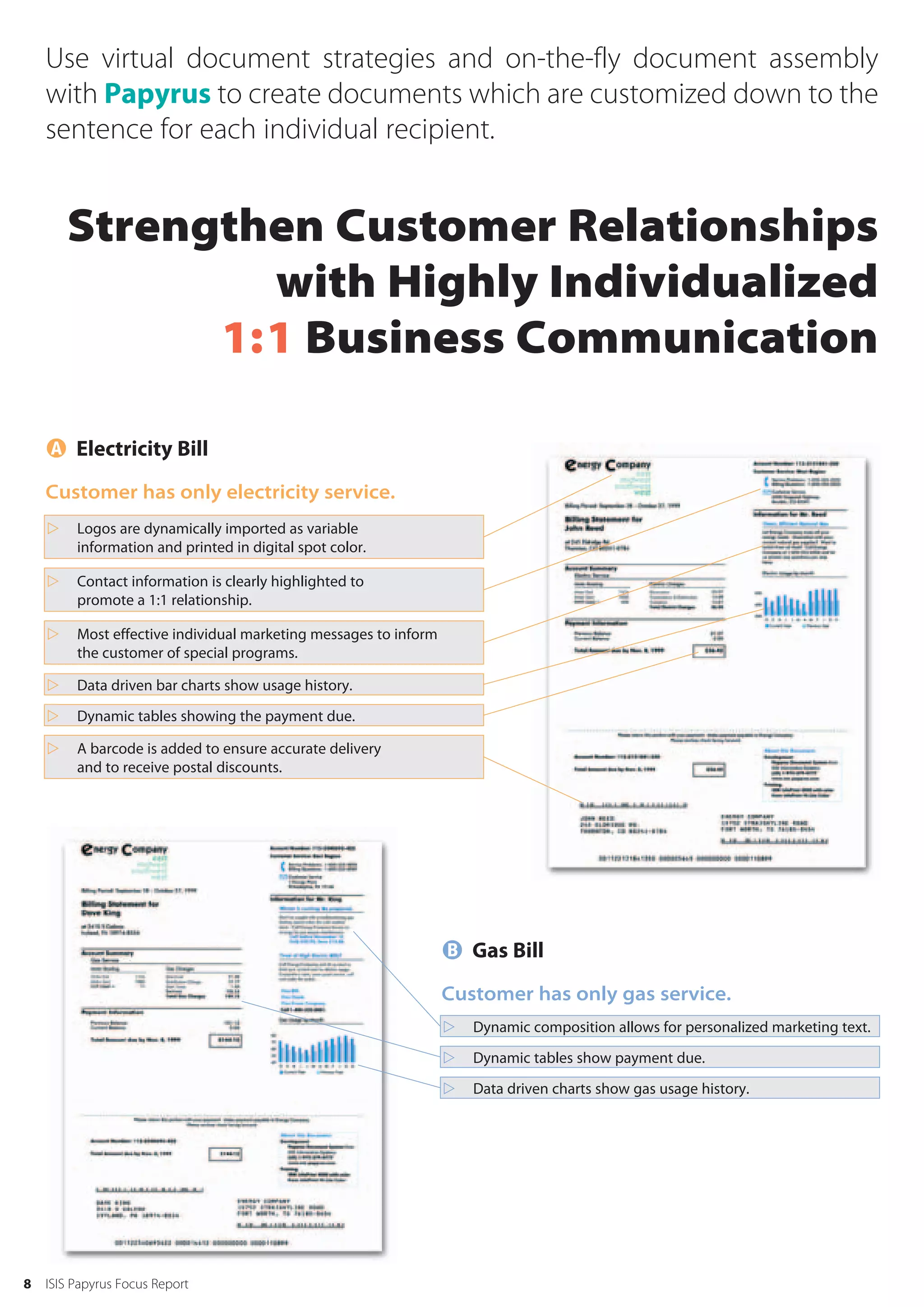 Use virtual document strategies and on-the-fly document assembly
    with Papyrus to create documents which are customized down to the
    sentence for each individual recipient.


        Strengthen Customer Relationships
                with Highly Individualized
              1:1 Business Communication

     Electricity Bill
    Customer has only electricity service.
        Logos are dynamically imported as variable
         information and printed in digital spot color.

        Contact information is clearly highlighted to
         promote a 1:1 relationship.

        Most effective individual marketing messages to inform
         the customer of special programs.

        Data driven bar charts show usage history.
        Dynamic tables showing the payment due.

        A barcode is added to ensure accurate delivery
         and to receive postal discounts.




                                                                   Gas Bill
                                                                  Customer has only gas service.
                                                                     Dynamic composition allows for personalized marketing text.
                                                                     Dynamic tables show payment due.
                                                                     Data driven charts show gas usage history.




8   ISIS Papyrus Focus Report
 