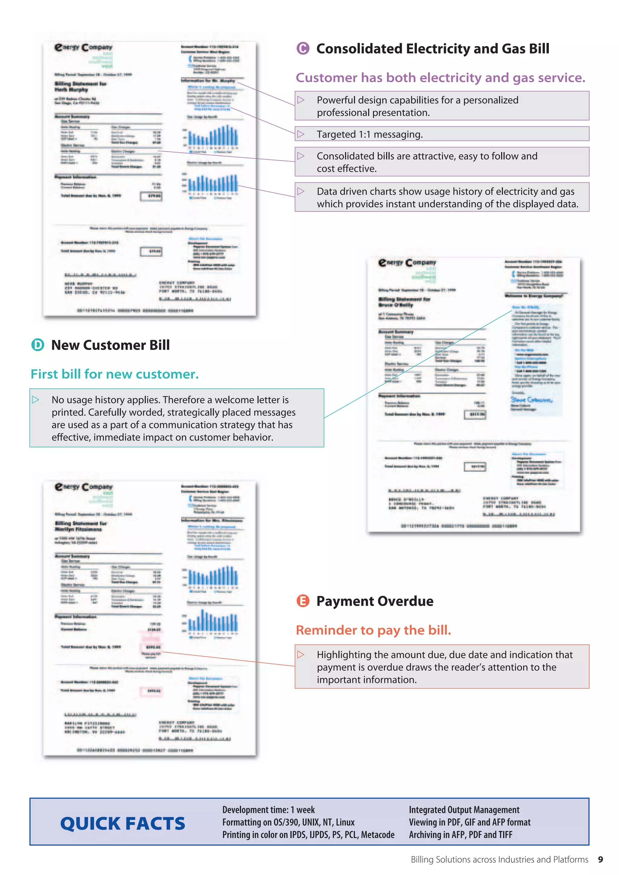  Consolidated Electricity and Gas Bill
                                                                Customer has both electricity and gas service.
                                                                     Powerful design capabilities for a personalized
                                                                      professional presentation.

                                                                     Targeted 1:1 messaging.

                                                                     Consolidated bills are attractive, easy to follow and
                                                                      cost effective.

                                                                     Data driven charts show usage history of electricity and gas
                                                                      which provides instant understanding of the displayed data.




 New Customer Bill
First bill for new customer.
   No usage history applies. Therefore a welcome letter is
    printed. Carefully worded, strategically placed messages
    are used as a part of a communication strategy that has
    effective, immediate impact on customer behavior.




                                                                 Payment Overdue
                                                                Reminder to pay the bill.
                                                                     Highlighting the amount due, due date and indication that
                                                                      payment is overdue draws the reader’s attention to the
                                                                      important information.




                                           Development time: 1 week                              Integrated Output Management
     QUICK FACTS                           Formatting on OS/390, UNIX, NT, Linux
                                           Printing in color on IPDS, IJPDS, PS, PCL, Metacode
                                                                                                 Viewing in PDF, GIF and AFP format
                                                                                                 Archiving in AFP, PDF and TIFF

                                                                                                 Billing Solutions across Industries and Platforms   9
 