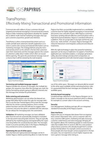 ISISPAPYRUST                                                                         Technology Update
                                                 M




TransPromo:
Effectively Mixing Transactional and Promotional Information
Communicate with millions of your customers through            Papyrus has been successfully implemented on a worldwide
targeted promotional messaging in transactional documents.     customer base for highly targeted messaging in transactional
Papyrus helps marketing organizations develop the capabili-    documents over a decade of years. With Papyrus customers
ties to deliver multi channel marketing messages that sup-     have been sending relevant effective communications with a
port customer acquisition, growth and retention.               high level of personalization. Papyrus is standard software as
                                                               a platform. That can accept data in any type and format, pro-
TransPromo is when a transactional document such as a          duces any - look and feel - of output. Papyrus leverages the
credit card bill, bank statement, benefit explanation or in-   inbound interactions and integrates outbound and inbound
voice is used to also convey promotional information such as   treatments.
marketing messages. The strategy behind using the trans-
actional document as the vehicle is the fact that customers    With the right technology in place this powerful marketing
open their statements and the message captures the custom-     approach can be easy to implement. To support a TransPromo
ers attention unlike direct mailers which often are tossed     application you need data analytics, a campaign generation
before opening. This gives the promotional message more of     utility, document design and document composition, re-
a chance that it will be viewed by the mail recipient.         sponse management and multi channel output management.




  Papyrus TransPromo Designer                                     Papyrus TransPromo Mamger


Versioning and multiple language support                       use of the white space. Messages can dynamically be resized
Papyrus handles the versions of messages, the multiple lan-    to the white space available and by executing business rules
guages, the sequence, how often the message was used, the      it is guaranteed that the best messages are included for the
various formatting variants going to different channels and    available space.
the message time window for presentation.
                                                               Activity based messaging:
Rules entering and automation                                  Conditional logic definitions in the Papyrus Designer can in-
Marketing administrators can use either the Natural Lan-       clude a message on the account statement which is relating
guage Rule Editor NLR to enter the rules for message selec-    for example to a certain value in the account summary.
tion or use the User Trained Agent UTA to train the message
                                                               Security:
selection for certain customer patterns. Once a similar
pattern has been sent the UTA will start to suggest other      User Management, Auditing and sign off is an integrated
customers and once the admin is satisfied with the selection   standard functionality of the Papyrus System.
he can release the messaging tasks into automation.
                                                               Data interfaces:
Validation: All marketing messages can have validation         Papyrus lets you to integrate data drawn from an organiza-
date (from/to) and are automatically included or excluded      tions various information silos, such as customer sales his-
in the document executing date and time. They are typically    tory, customer CRM system, marketing and sales resources,
defined by the marketing group and signed off by the super-    customer credit history and native language. Bringing all
visor long before the actual production date. The messages     this together allows the marketing people to create business
reside in an active pending state in the Papyrus WebReposi-    rules that enables them to send an offer for a new product
tory and become active at production date.                     only to those customers who already bought from a certain
                                                               product family before. For example camera accessories to
Optimizing the use of white space:                             those people who have bought camera equipment in the last
Not only fixed and rigid positioned messages can be in-        two years. You can experience a much higher response rate
cluded. Papyrus relative positioning allows to make the best   over a generic message when doing so.
 