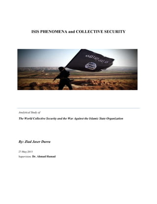 ISIS PHENOMENA and COLLECTIVE SECURITY
Analytical Study of
The World Collective Security and the War Against the Islamic State Organization
By: Ziad Jaser Durra
27-May-2015
Supervision: Dr. Ahmad Hamad
 