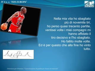 IV A s. c. “ISIS EUROPA”

Nella mia vita ho sbagliato
più di novemila tiri,
ho perso quasi trecento partite,
ventisei volte i miei compagni mi
hanno affidato il
tiro decisivo e l'ho sbagliato.
Ho fallito molte volte.
Ed è per questo che alla fine ho vinto
tutto.

Orientarsi per Orientare “Comunicazione di qualità per l’esame di maturità"

 