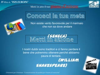 IV A s. c. “ISIS EUROPA”
Metti in atto il tuo

piano d’azione

Non esiste vento favorevole per il marinaio
che non sa dove andare

(Seneca)
I nostri dubbi sono traditori e ci fanno perdere il
bene che potremmo ottenere perché abbiamo
paura di tentare.

(William
Shakespeare)

Orientarsi per Orientare “Comunicazione di qualità per l’esame di maturità"

 
