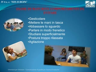 IV A s. c. “ISIS EUROPA”

•Gesticolare
•Mettere le mani in tasca
•Abbassare lo sguardo
•Parlare in modo frenetico
•Studiare superficialmente
•Postura troppo rilassata
•Agitazione

Orientarsi per Orientare “Comunicazione di qualità per l’esame di maturità"

 