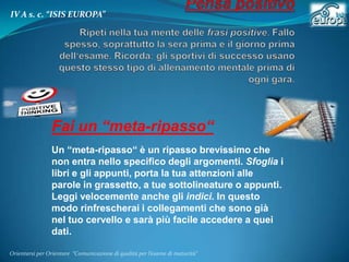 IV A s. c. “ISIS EUROPA”

Fai un “meta-ripasso“
Un “meta-ripasso“ è un ripasso brevissimo che
non entra nello specifico degli argomenti. Sfoglia i
libri e gli appunti, porta la tua attenzioni alle
parole in grassetto, a tue sottolineature o appunti.
Leggi velocemente anche gli indici. In questo
modo rinfrescherai i collegamenti che sono già
nel tuo cervello e sarà più facile accedere a quei
dati.
Orientarsi per Orientare “Comunicazione di qualità per l’esame di maturità"

 