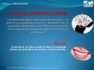 IV A s. c. “ISIS EUROPA”

Sorridi
Il sorriso è un altro modo di dare un segnale
chiaro di serenità e sicurezza a chi ti ascolta.

Orientarsi per Orientare “Comunicazione di qualità per l’esame di maturità"

 