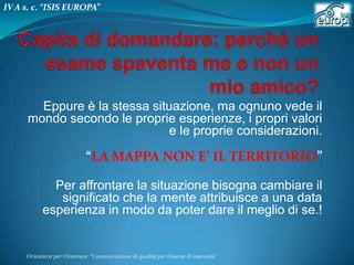 IV A s. c. “ISIS EUROPA”

Eppure è la stessa situazione, ma ognuno vede il
mondo secondo le proprie esperienze, i propri valori
e le proprie considerazioni.

“LA MAPPA NON E’ IL TERRITORIO”
Per affrontare la situazione bisogna cambiare il
significato che la mente attribuisce a una data
esperienza in modo da poter dare il meglio di se.!

Orientarsi per Orientare “Comunicazione di qualità per l’esame di maturità"

 