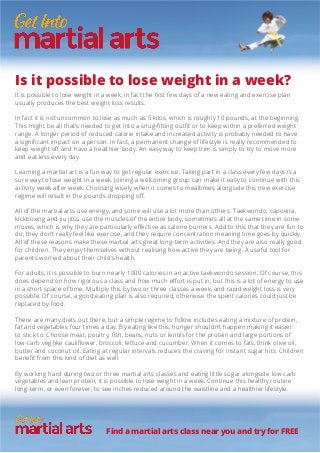 Is it possible to lose weight in a week?
It is possible to lose weight in a week, in fact the first few days of a new eating and exercise plan
usually produces the best weight loss results.
In fact it is not uncommon to lose as much as 5 kilos, which is roughly 10 pounds, at the beginning.
This might be all that’s needed to get into a snug-fitting outfit or to keep within a preferred weight
range. A longer period of reduced calorie intake and increased activity is probably needed to have
a significant impact on a person. In fact, a permanent change of lifestyle is really recommended to
keep weight off and have a healthier body. An easy way to keep trim is simply to try to move more
and eat less every day.
Learning a martial art is a fun way to get regular exercise. Taking part in a class every few days is a
sure way to lose weight in a week. Joining a welcoming group can make it easy to continue with this
activity week after week. Choosing wisely when it comes to mealtimes alongside this new exercise
regime will result in the pounds dropping off.
All of the martial arts use energy, and some will use a lot more than others. Taekwondo, capoeira,
kickboxing and jiu jitsu use the muscles of the entire body, sometimes all at the same time in some
moves, which is why they are particularly effective as calorie burners. Add to this that they are fun to
do, they don’t really feel like exercise, and they require concentration meaning time goes by quickly.
All of these reasons make these martial arts great long-term activities. And they are also really good
for children. They enjoy themselves without realising how active they are being. A useful tool for
parents worried about their child’s health.
For adults, it is possible to burn nearly 1000 calories in an active taekwondo session. Of course, this
does depend on how rigorous a class and how much effort is put in, but this is a lot of energy to use
in a short space of time. Multiply this by two or three classes a week, and rapid weight loss is very
possible. Of course, a good eating plan is also required, otherwise the spent calories could just be
replaced by food.
There are many diets out there, but a simple regime to follow includes eating a mixture of protein,
fat and vegetables four times a day. By eating like this, hunger shouldn’t happen making it easier
to stick to. Choose meat, poultry, fish, beans, nuts or lentils for the protein and large portions of
low-carb veg like cauliflower, broccoli, lettuce and cucumber. When it comes to fats, think olive oil,
butter and coconut oil. Eating at regular intervals reduces the craving for instant sugar hits. Children
benefit from this kind of diet as well.
By working hard during two or three martial arts classes and eating little sugar alongside low-carb
vegetables and lean protein, it is possible to lose weight in a week. Continue this healthy routine
long-term, or even forever, to see inches reduced around the waistline and a healthier lifestyle.
Find a martial arts class near you and try for FREE
 