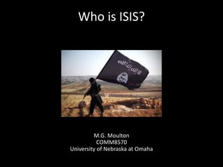Who is ISIS?
M.G. Moulton
COMM8570
University of Nebraska at Omaha
 