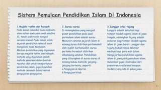 Sistem Pemulaan Pendidikan Islam Di Indonesia
1. Majelis taklim dan halaqah
Pada zaman iskandar muda mahkota
alam sultan aceh pada awal abad ke
12, tanah aceh telah menjadi
serambi mekah.Pada zaman inilah
sejarah pendidikan islma di aceh
mengalami masa keemasan.
Medium pendidikan yang digunakan
berupa mejelis taklim dan halaqah,
metode yang digunakan adalah
metode penulisan dalam bentuk
nasehat dan untuk memperlancar
pendidikan islam, juga digunakan
metode ceramah dalam bentuk
pengajaran-pengajaran.
2. Surau-surau
Di minangkabau yang menjadi
pusat pendidikan pada awal
permulaan islam adalah surau.
Menurut catatan sejarah islam di
minang,surau didirikan pertamakali
oleh syekh burhanuddin, surau
pertama tersebut didirikan
dikampung uslakan. Pendidikan
yang diterapkan di surau-surau di
minang kabau memiliki jenjang-
jenjang tertentu, seperti:
a.Pengajian al-Qur’an
b.Pengajian kitab
3. Langgar atau tajung
Langgra adalah sebutan bagi
tempat ibadah agama islam di jawa
tengah, sedangkan tajung adalah
sebutan bagi tempat ibadah agama
islam di jawa barat. Langgar dan
tajung bukan hanya sekedar
medium bagi para wali dalam
mengajarkan pendidikan agama
islam di jawa pada pemulaan islam,
melainkan juga cikal bakal dari
pesantren tradisional maupun
modern yang ada di pulau jawa.
11
 