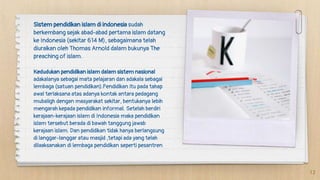 Sistem pendidikan islam di indonesia sudah
berkembang sejak abad-abad pertama islam datang
ke Indonesia (sekitar 614 M), sebagaimana telah
diuraikan oleh Thomas Arnold dalam bukunya The
preaching of islam.
Kedudukan pendidikan islam dalam sistem nasional
adakalanya sebagai mata pelajaran dan adakala sebagai
lembaga (satuan pendidikan).Pendidikan itu pada tahap
awal terlaksana atas adanya kontak antara pedagang
mubaligh dengan masyarakat sekitar, bentukanya lebih
mengarah kepada pendidikan informal. Setelah berdiri
kerajaan-kerajaan islam di Indonesia maka pendidikan
islam tersebut berada di bawah tanggung jawab
kerajaan islam. Dan pendidikan tidak hanya berlangsung
di langgar-langgar atau masjid ,tetapi ada yang telah
dilaaksanakan di lembaga pendidikan seperti pesantren
12
 