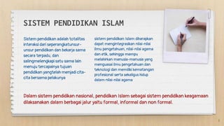 SISTEM PENDIDIKAN ISLAM
sistem pendidikan Islam diharapkan
dapat mengintegrasikan nilai-nilai
ilmu pengetahuan, nilai-nilai agama
dan etik, sehingga mampu
melahirkan manusia-manusia yang
menguasai ilmu pengetahuan dan
teknologi dan memiliki kematangan
profesional serta sekaligus hidup
dalam nilai-nilai agama
Sistem pendidikan adalah totalitas
interaksi dari seperangkatunsur-
unsur pendidikan dan bekarja sama
secara terpadu, dan
salingmelengkapi satu sama lain
menuju tercapainya tujuan
pendidikan yangtelah menjadi cita-
cita bersama pelakunya
Dalam sistem pendidikan nasional, pendidikan Islam sebagai sistem pendidikan keagamaan
dilaksanakan dalam berbagai jalur yaitu formal, informal dan non formal.
3
 