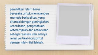 pendidikan Islam harus
berusaha untuk membangun
manusia berkualitas, yang
ditandai dengan peningkatan
kecerdasan, pengetahuan,
keterampilan dan ketakwaan
sebagai realisasi dari adanya
relasi vertikal-horizontal
dengan nilai-nilai ilahiyah.
4
 