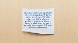 Dalam pelaksanaanya, dasar pendidikan
islam di Indonesia adalah AL-Qur’an
dan As-sunnah (hukum tertulis),
hukum yang tidak tertulis, serta
pemikiran manusia tentang hukum-
hukum tersebut, antara lain seperti
pancasila, undang-undang 1945, serta
ketentuan pelaksanaanya.
 