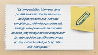 “Sistem pendidikan islam bagi dunia
pendidikan adalah diharapkan mampu
mengintegrasikan nilai-nilai ilmu
pengetahuan, nilai-nilai agama dan etik,
sehingga mampu melahirkan manusia-
manusia yang menguasai ilmu pengetahuan
dan teknologi dan memiliki kematangan
profesional serta sekaligus hidup dalam
nilai-nilai agama.”
6
 