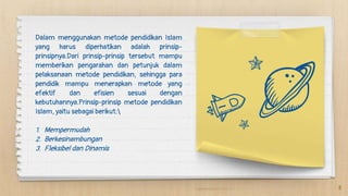 Dalam menggunakan metode pendidikan Islam
yang harus diperhatikan adalah prinsip-
prinsipnya.Dari prinsip-prinsip tersebut mampu
memberikan pengarahan dan petunjuk dalam
pelaksanaan metode pendidikan, sehingga para
pendidik mampu menerapkan metode yang
efektif dan efisien sesuai dengan
kebutuhannya.Prinsip-prinsip metode pendidikan
Islam, yaitu sebagai berikut:
1. Mempermudah
2. Berkesinambungan
3. Fleksibel dan Dinamis
8
 