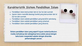 Karakteristik Sistem Pendidikan Islam
9
a. Pendidikan Islam bersumber dari al-Qur’an dan sunnah
b. Ajaran Islam memiliki ideologi tawhid yang bersumber dari al
Qur’an dan sunnah.
c. Pendidikan Islam adalah pendidikan yang bersifat seimbang
d. Pendidikan Islam adalah pendidikan yang universal
e. Pendidikan Islam adalah pendidikan yang dinamis.
Sistem pendidikan Islam yang seperti tujuan materi,kurikulum
media,metodenya dan sebagainya harus selalu sesuai dengan
kebutuhan masyarakat sejalan dengan dinamika
perkemabagan zaman.
 